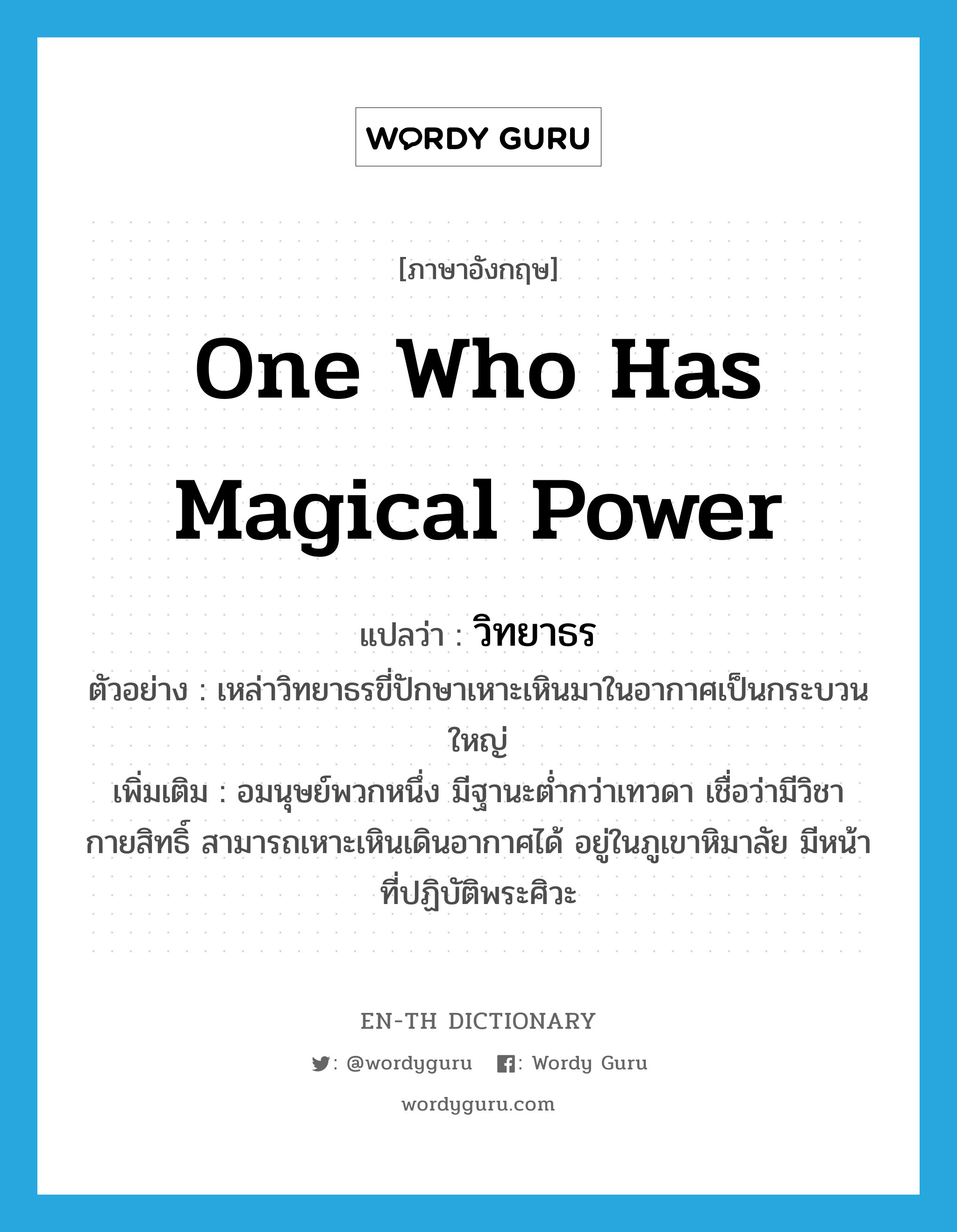 one who has magical power แปลว่า?, คำศัพท์ภาษาอังกฤษ one who has magical power แปลว่า วิทยาธร ประเภท N ตัวอย่าง เหล่าวิทยาธรขี่ปักษาเหาะเหินมาในอากาศเป็นกระบวนใหญ่ เพิ่มเติม อมนุษย์พวกหนึ่ง มีฐานะต่ำกว่าเทวดา เชื่อว่ามีวิชากายสิทธิ์ สามารถเหาะเหินเดินอากาศได้ อยู่ในภูเขาหิมาลัย มีหน้าที่ปฏิบัติพระศิวะ หมวด N