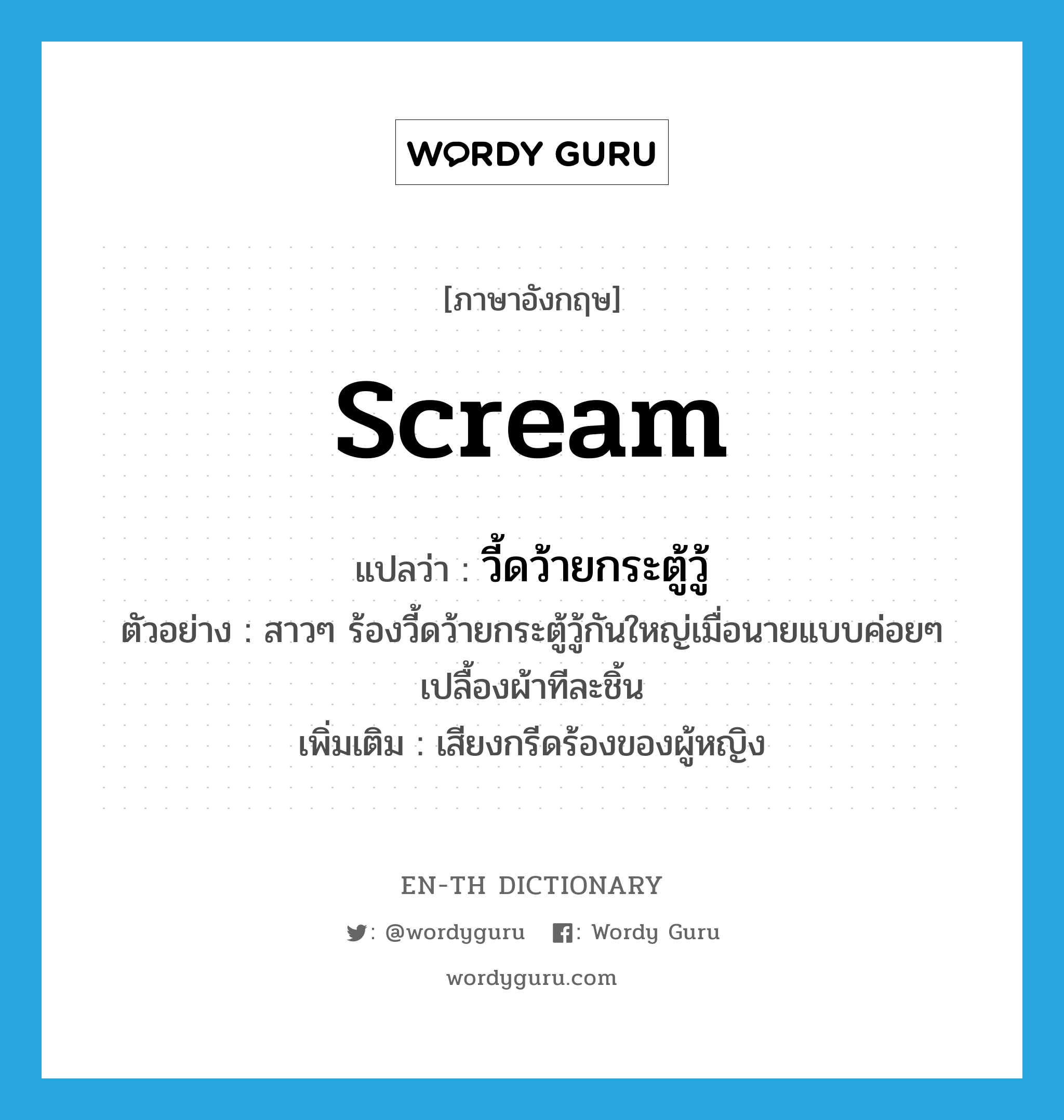 scream แปลว่า?, คำศัพท์ภาษาอังกฤษ scream แปลว่า วี้ดว้ายกระตู้วู้ ประเภท INT ตัวอย่าง สาวๆ ร้องวี้ดว้ายกระตู้วู้กันใหญ่เมื่อนายแบบค่อยๆ เปลื้องผ้าทีละชิ้น เพิ่มเติม เสียงกรีดร้องของผู้หญิง หมวด INT