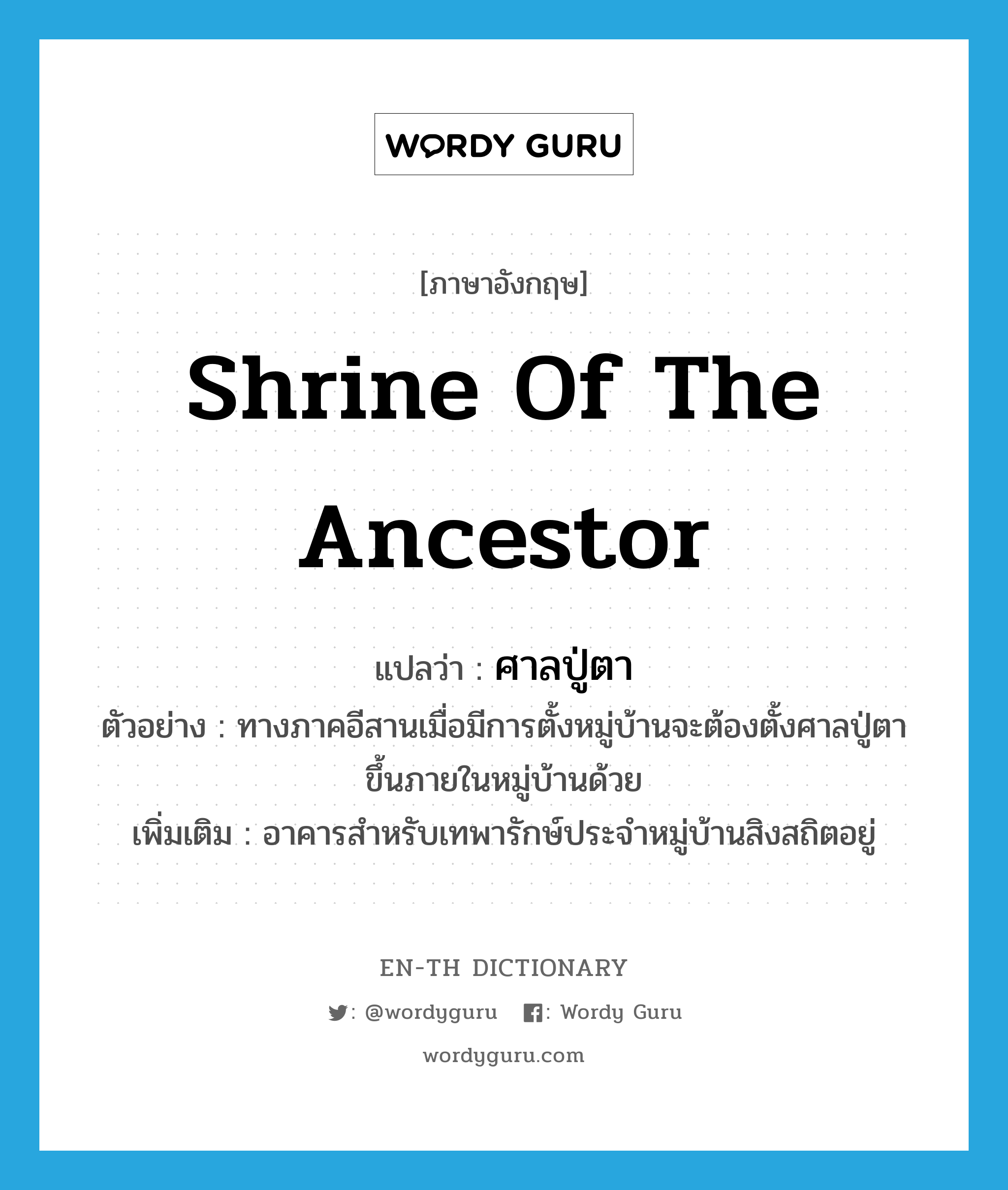 shrine of the ancestor แปลว่า?, คำศัพท์ภาษาอังกฤษ shrine of the ancestor แปลว่า ศาลปู่ตา ประเภท N ตัวอย่าง ทางภาคอีสานเมื่อมีการตั้งหมู่บ้านจะต้องตั้งศาลปู่ตาขึ้นภายในหมู่บ้านด้วย เพิ่มเติม อาคารสำหรับเทพารักษ์ประจำหมู่บ้านสิงสถิตอยู่ หมวด N