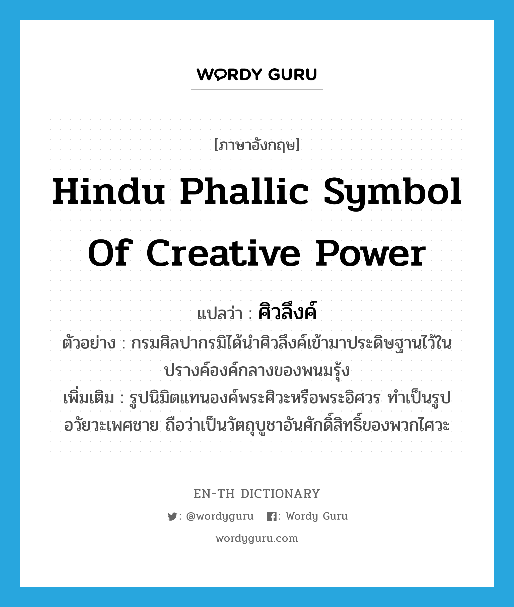 Hindu phallic symbol of creative power แปลว่า?, คำศัพท์ภาษาอังกฤษ Hindu phallic symbol of creative power แปลว่า ศิวลึงค์ ประเภท N ตัวอย่าง กรมศิลปากรมิได้นำศิวลึงค์เข้ามาประดิษฐานไว้ในปรางค์องค์กลางของพนมรุ้ง เพิ่มเติม รูปนิมิตแทนองค์พระศิวะหรือพระอิศวร ทำเป็นรูปอวัยวะเพศชาย ถือว่าเป็นวัตถุบูชาอันศักดิ์สิทธิ์ของพวกไศวะ หมวด N