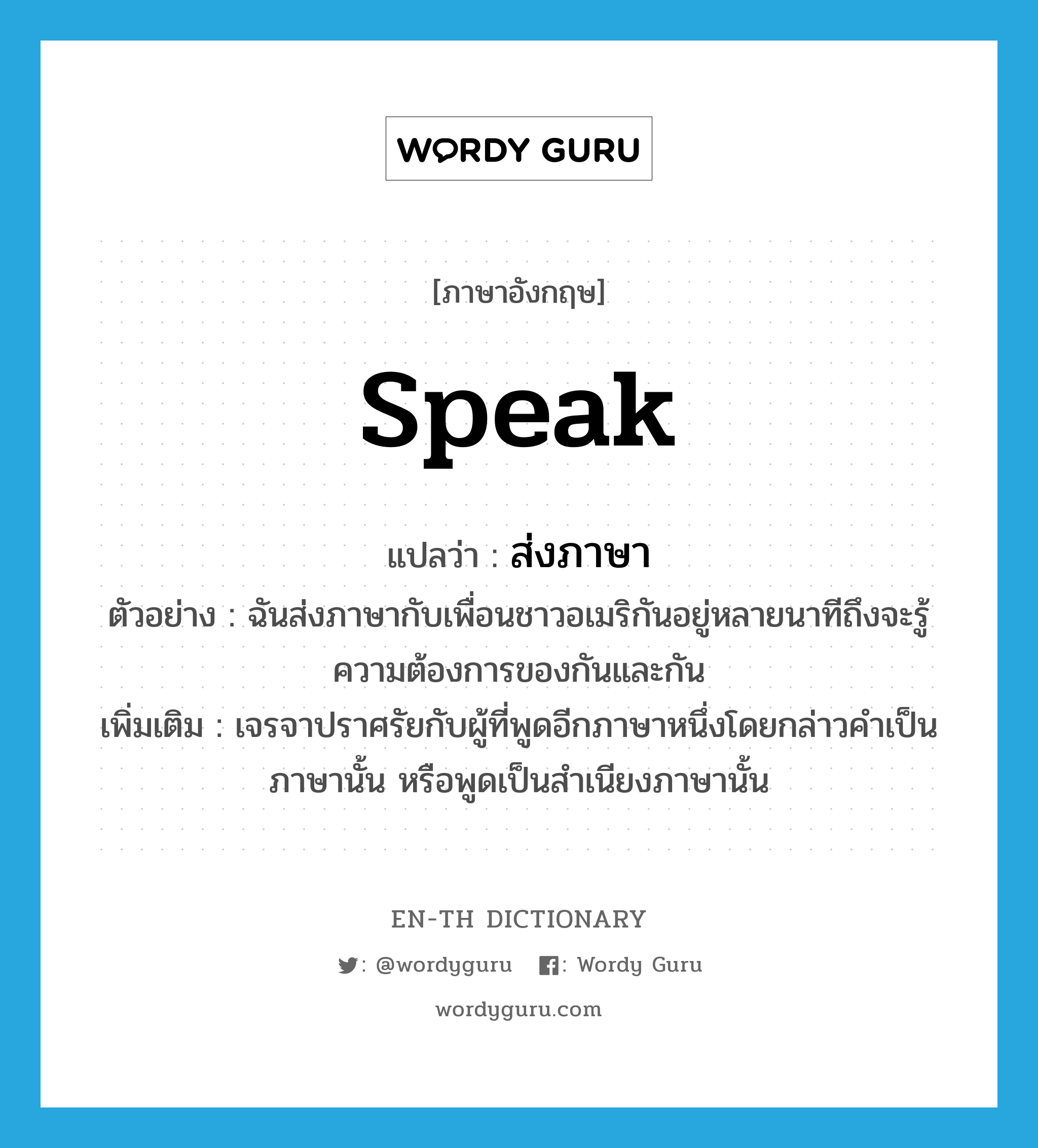 speak แปลว่า?, คำศัพท์ภาษาอังกฤษ speak แปลว่า ส่งภาษา ประเภท V ตัวอย่าง ฉันส่งภาษากับเพื่อนชาวอเมริกันอยู่หลายนาทีถึงจะรู้ความต้องการของกันและกัน เพิ่มเติม เจรจาปราศรัยกับผู้ที่พูดอีกภาษาหนึ่งโดยกล่าวคำเป็นภาษานั้น หรือพูดเป็นสำเนียงภาษานั้น หมวด V