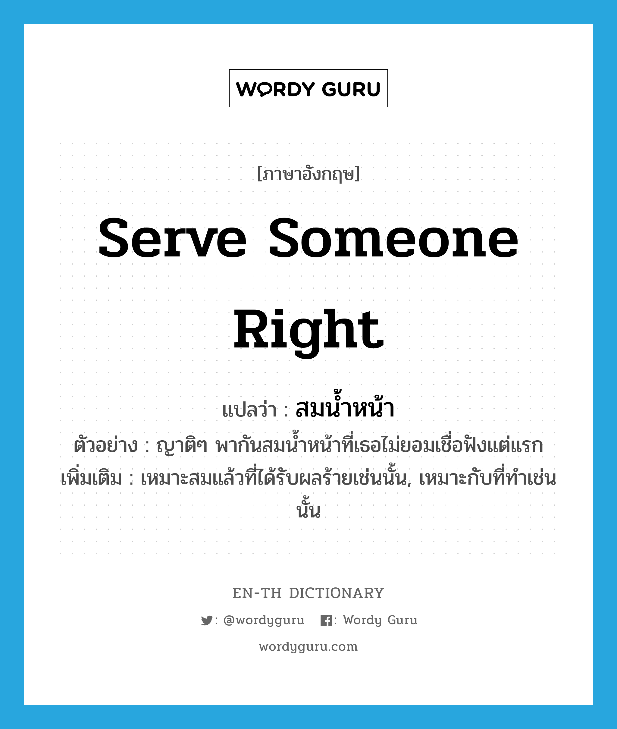 serve someone right แปลว่า?, คำศัพท์ภาษาอังกฤษ serve someone right แปลว่า สมน้ำหน้า ประเภท V ตัวอย่าง ญาติๆ พากันสมน้ำหน้าที่เธอไม่ยอมเชื่อฟังแต่แรก เพิ่มเติม เหมาะสมแล้วที่ได้รับผลร้ายเช่นนั้น, เหมาะกับที่ทำเช่นนั้น หมวด V