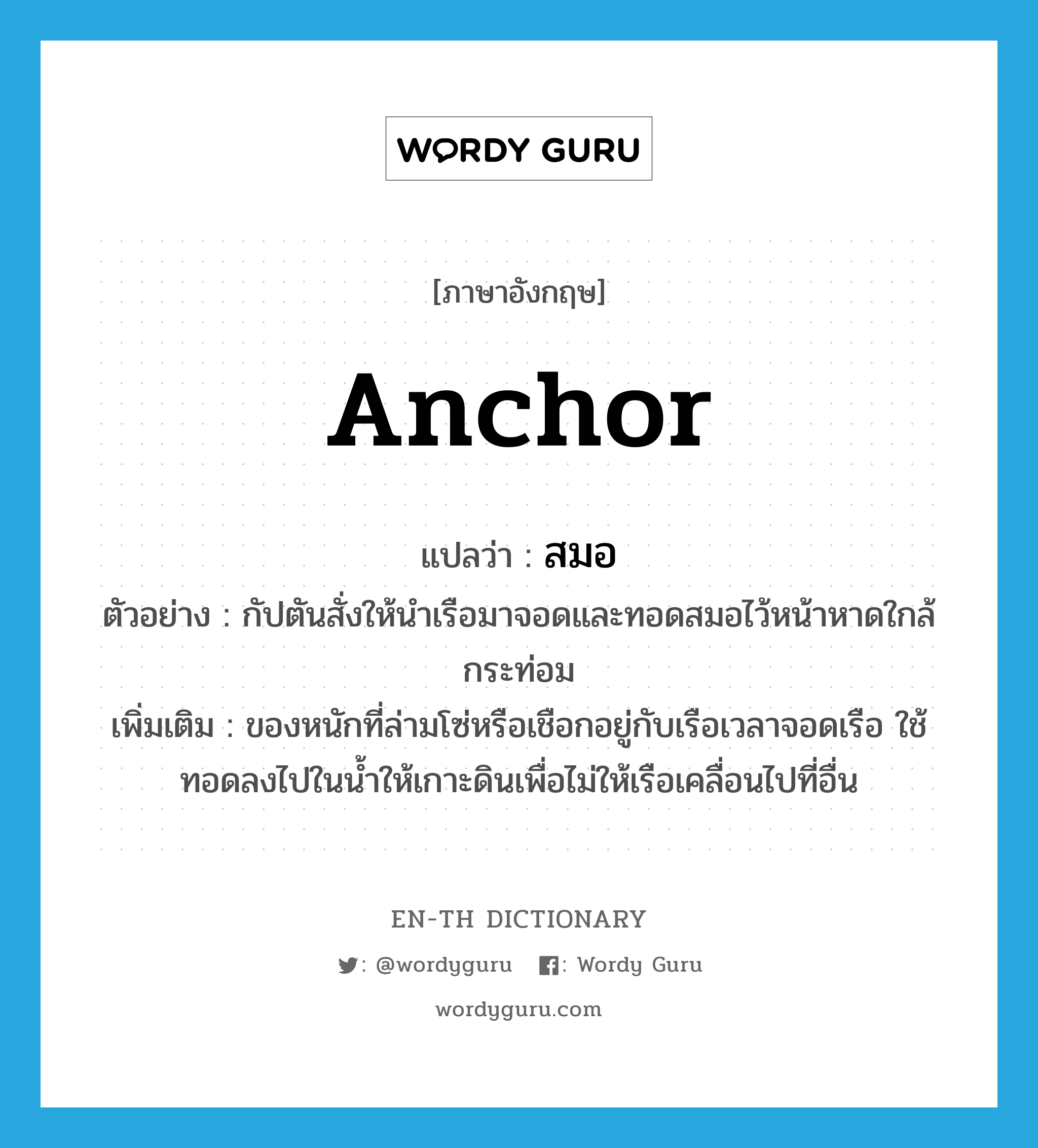 anchor แปลว่า?, คำศัพท์ภาษาอังกฤษ anchor แปลว่า สมอ ประเภท N ตัวอย่าง กัปตันสั่งให้นำเรือมาจอดและทอดสมอไว้หน้าหาดใกล้กระท่อม เพิ่มเติม ของหนักที่ล่ามโซ่หรือเชือกอยู่กับเรือเวลาจอดเรือ ใช้ทอดลงไปในน้ำให้เกาะดินเพื่อไม่ให้เรือเคลื่อนไปที่อื่น หมวด N