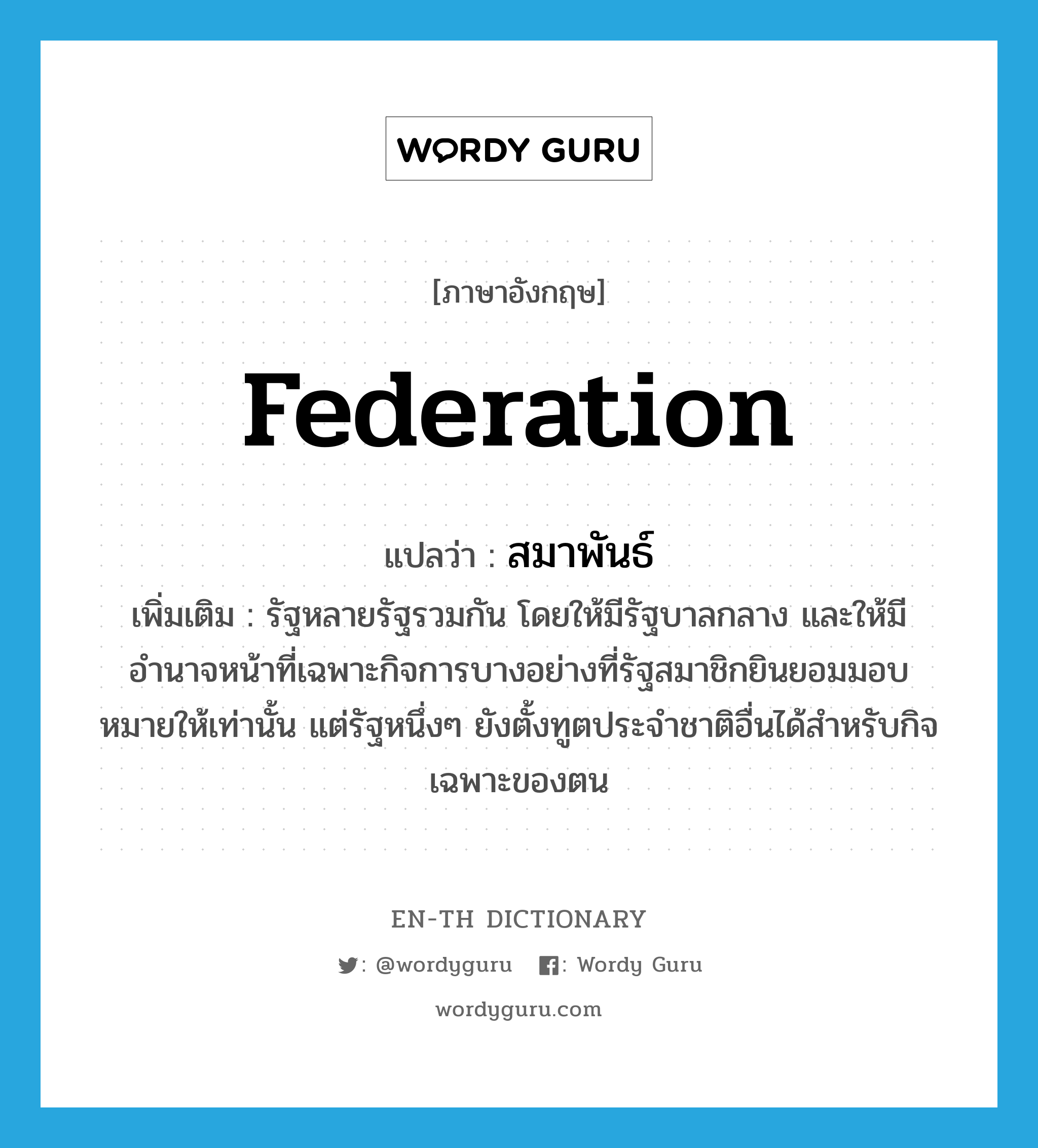 federation แปลว่า?, คำศัพท์ภาษาอังกฤษ federation แปลว่า สมาพันธ์ ประเภท N เพิ่มเติม รัฐหลายรัฐรวมกัน โดยให้มีรัฐบาลกลาง และให้มีอำนาจหน้าที่เฉพาะกิจการบางอย่างที่รัฐสมาชิกยินยอมมอบหมายให้เท่านั้น แต่รัฐหนึ่งๆ ยังตั้งทูตประจำชาติอื่นได้สำหรับกิจเฉพาะของตน หมวด N