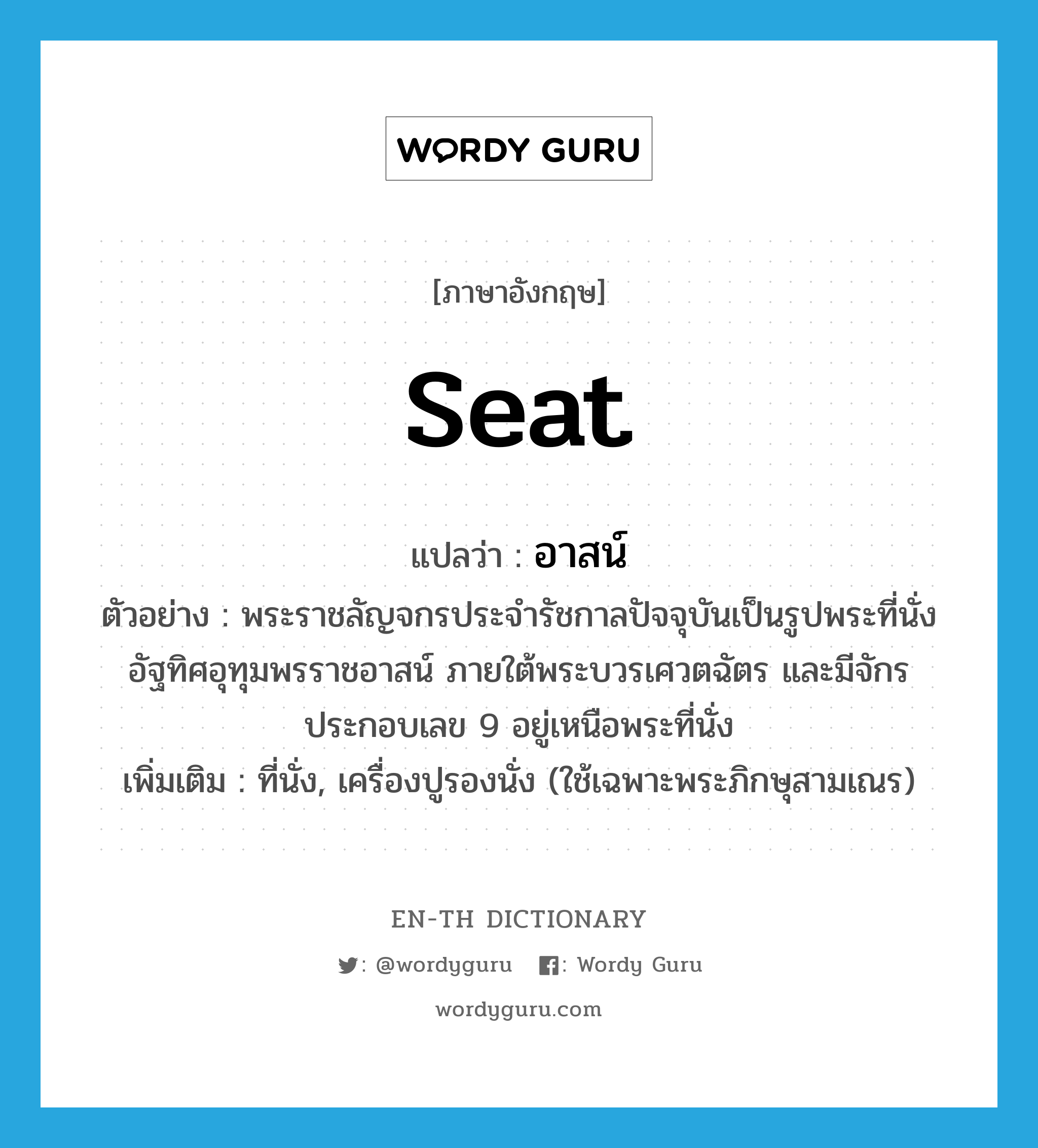 seat แปลว่า?, คำศัพท์ภาษาอังกฤษ seat แปลว่า อาสน์ ประเภท N ตัวอย่าง พระราชลัญจกรประจำรัชกาลปัจจุบันเป็นรูปพระที่นั่งอัฐทิศอุทุมพรราชอาสน์ ภายใต้พระบวรเศวตฉัตร และมีจักรประกอบเลข 9 อยู่เหนือพระที่นั่ง เพิ่มเติม ที่นั่ง, เครื่องปูรองนั่ง (ใช้เฉพาะพระภิกษุสามเณร) หมวด N