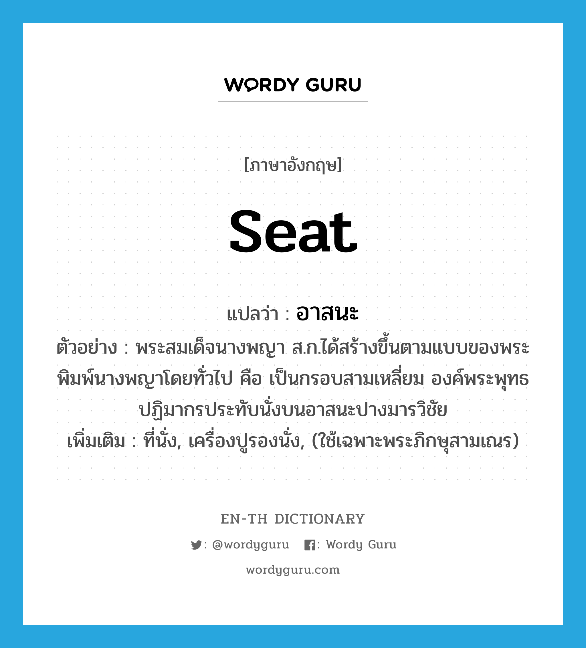 seat แปลว่า?, คำศัพท์ภาษาอังกฤษ seat แปลว่า อาสนะ ประเภท N ตัวอย่าง พระสมเด็จนางพญา ส.ก.ได้สร้างขึ้นตามแบบของพระพิมพ์นางพญาโดยทั่วไป คือ เป็นกรอบสามเหลี่ยม องค์พระพุทธปฏิมากรประทับนั่งบนอาสนะปางมารวิชัย เพิ่มเติม ที่นั่ง, เครื่องปูรองนั่ง, (ใช้เฉพาะพระภิกษุสามเณร) หมวด N