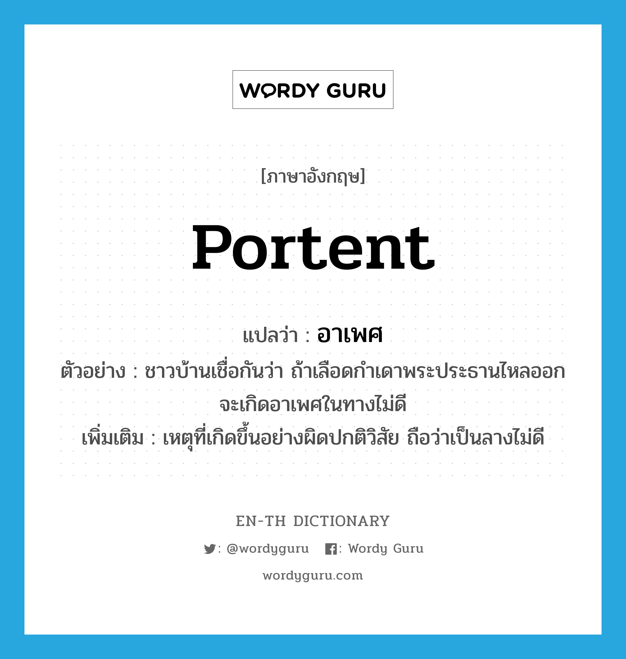 portent แปลว่า?, คำศัพท์ภาษาอังกฤษ portent แปลว่า อาเพศ ประเภท N ตัวอย่าง ชาวบ้านเชื่อกันว่า ถ้าเลือดกำเดาพระประธานไหลออกจะเกิดอาเพศในทางไม่ดี เพิ่มเติม เหตุที่เกิดขึ้นอย่างผิดปกติวิสัย ถือว่าเป็นลางไม่ดี หมวด N