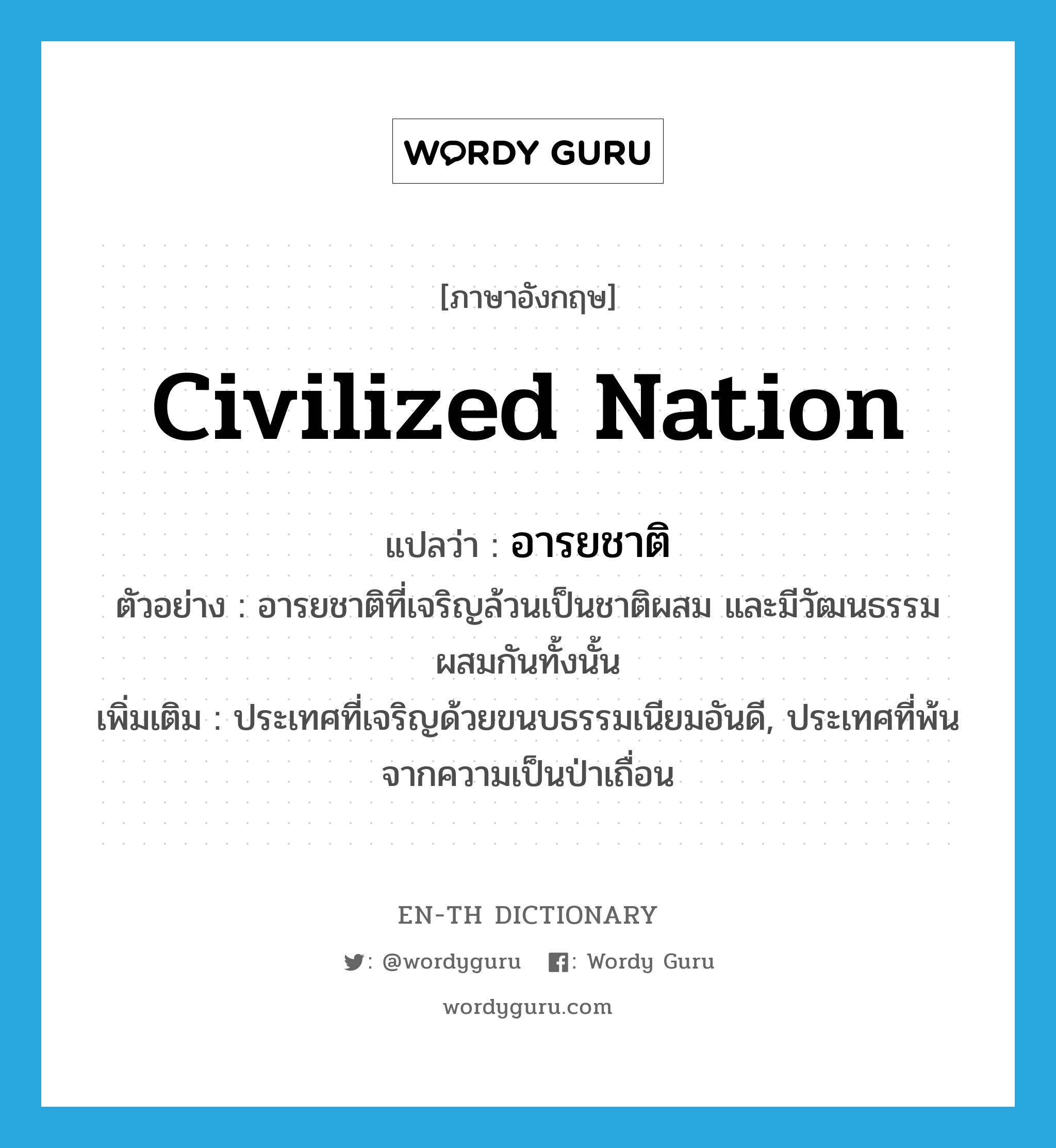 civilized nation แปลว่า?, คำศัพท์ภาษาอังกฤษ civilized nation แปลว่า อารยชาติ ประเภท N ตัวอย่าง อารยชาติที่เจริญล้วนเป็นชาติผสม และมีวัฒนธรรมผสมกันทั้งนั้น เพิ่มเติม ประเทศที่เจริญด้วยขนบธรรมเนียมอันดี, ประเทศที่พ้นจากความเป็นป่าเถื่อน หมวด N