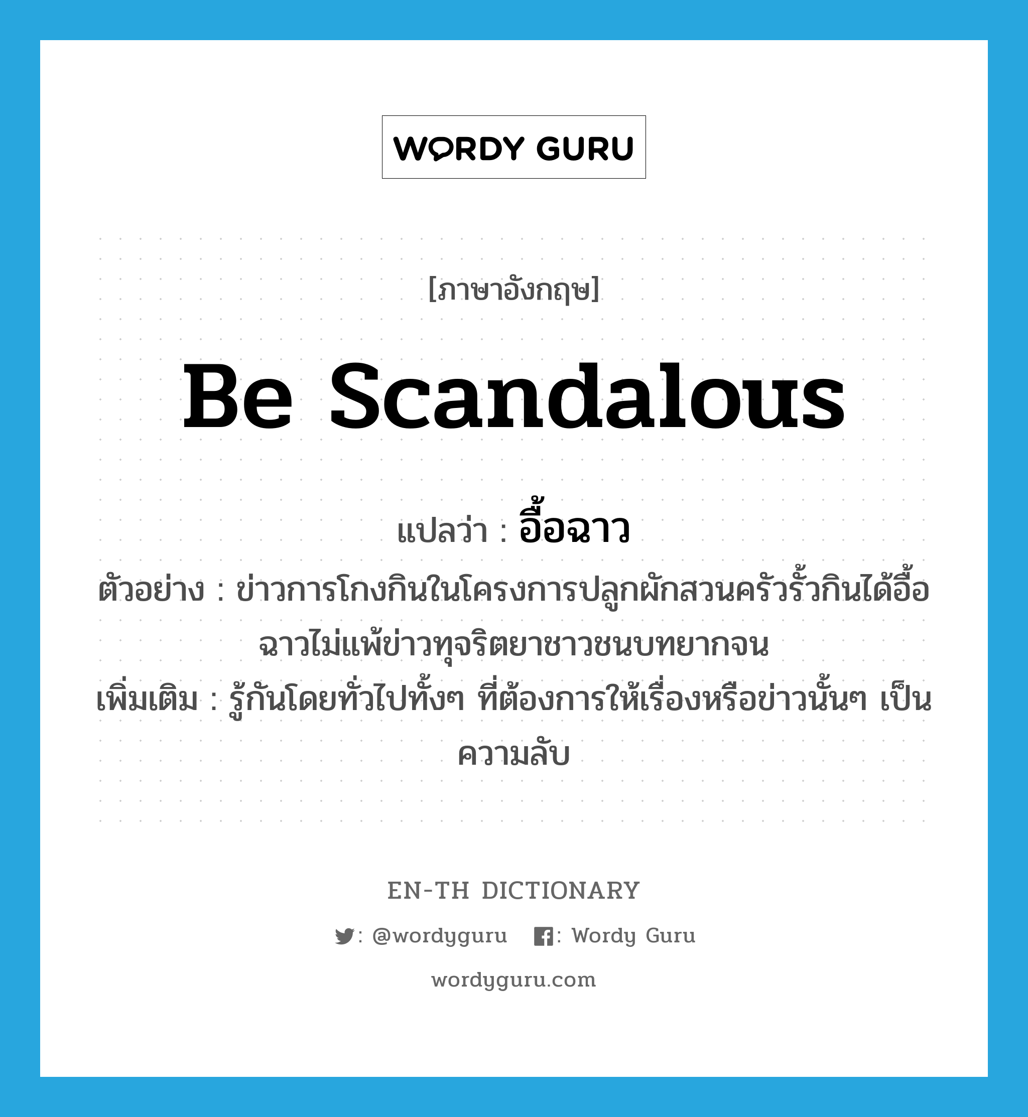 be scandalous แปลว่า?, คำศัพท์ภาษาอังกฤษ be scandalous แปลว่า อื้อฉาว ประเภท V ตัวอย่าง ข่าวการโกงกินในโครงการปลูกผักสวนครัวรั้วกินได้อื้อฉาวไม่แพ้ข่าวทุจริตยาชาวชนบทยากจน เพิ่มเติม รู้กันโดยทั่วไปทั้งๆ ที่ต้องการให้เรื่องหรือข่าวนั้นๆ เป็นความลับ หมวด V