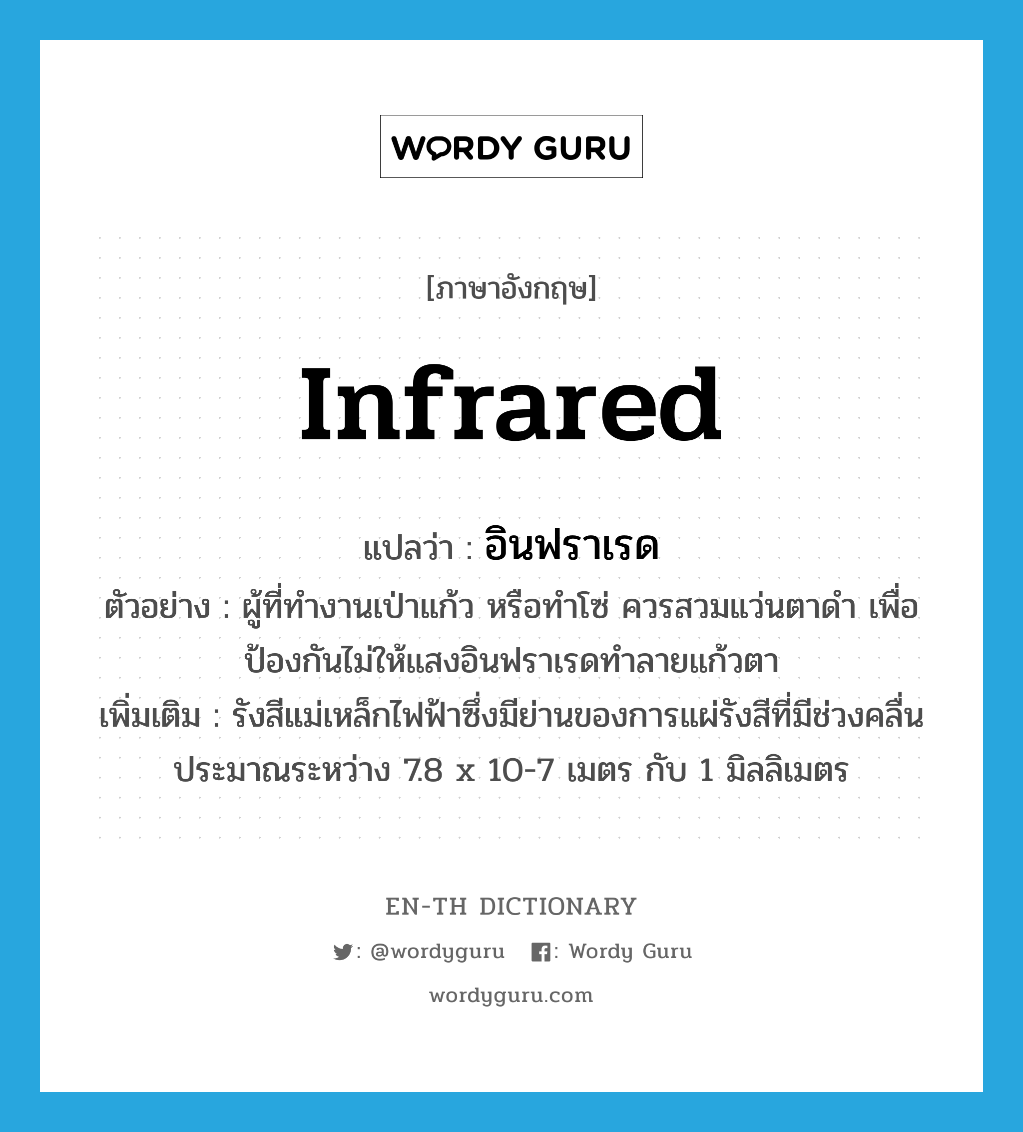 infrared แปลว่า?, คำศัพท์ภาษาอังกฤษ infrared แปลว่า อินฟราเรด ประเภท N ตัวอย่าง ผู้ที่ทำงานเป่าแก้ว หรือทำโซ่ ควรสวมแว่นตาดำ เพื่อป้องกันไม่ให้แสงอินฟราเรดทำลายแก้วตา เพิ่มเติม รังสีแม่เหล็กไฟฟ้าซึ่งมีย่านของการแผ่รังสีที่มีช่วงคลื่นประมาณระหว่าง 7.8 x 10-7 เมตร กับ 1 มิลลิเมตร หมวด N