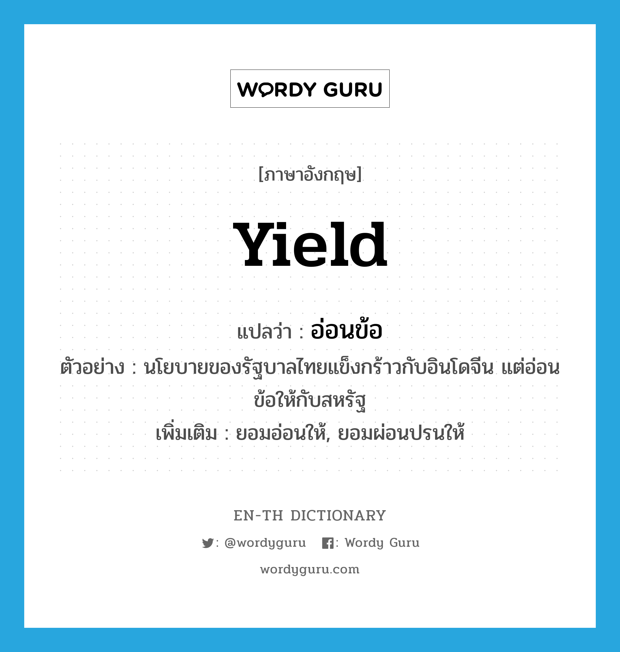 yield แปลว่า?, คำศัพท์ภาษาอังกฤษ yield แปลว่า อ่อนข้อ ประเภท V ตัวอย่าง นโยบายของรัฐบาลไทยแข็งกร้าวกับอินโดจีน แต่อ่อนข้อให้กับสหรัฐ เพิ่มเติม ยอมอ่อนให้, ยอมผ่อนปรนให้ หมวด V