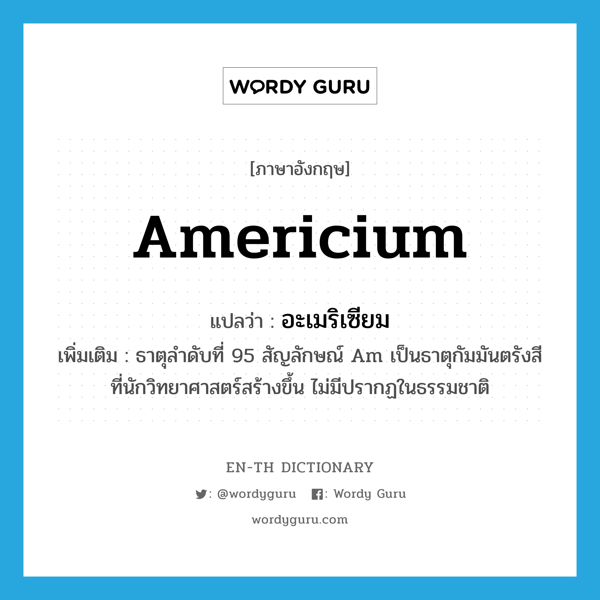 americium แปลว่า?, คำศัพท์ภาษาอังกฤษ americium แปลว่า อะเมริเซียม ประเภท N เพิ่มเติม ธาตุลำดับที่ 95 สัญลักษณ์ Am เป็นธาตุกัมมันตรังสีที่นักวิทยาศาสตร์สร้างขึ้น ไม่มีปรากฏในธรรมชาติ หมวด N