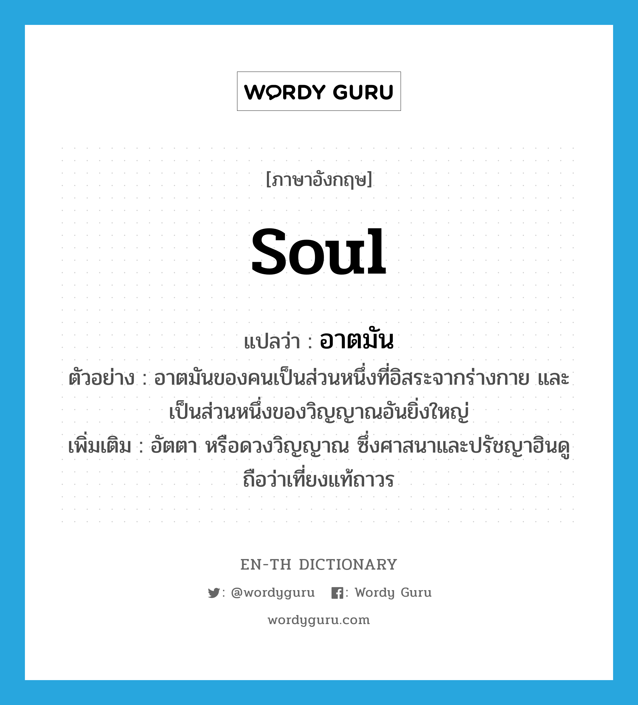 soul แปลว่า?, คำศัพท์ภาษาอังกฤษ soul แปลว่า อาตมัน ประเภท N ตัวอย่าง อาตมันของคนเป็นส่วนหนึ่งที่อิสระจากร่างกาย และเป็นส่วนหนึ่งของวิญญาณอันยิ่งใหญ่ เพิ่มเติม อัตตา หรือดวงวิญญาณ ซึ่งศาสนาและปรัชญาฮินดูถือว่าเที่ยงแท้ถาวร หมวด N