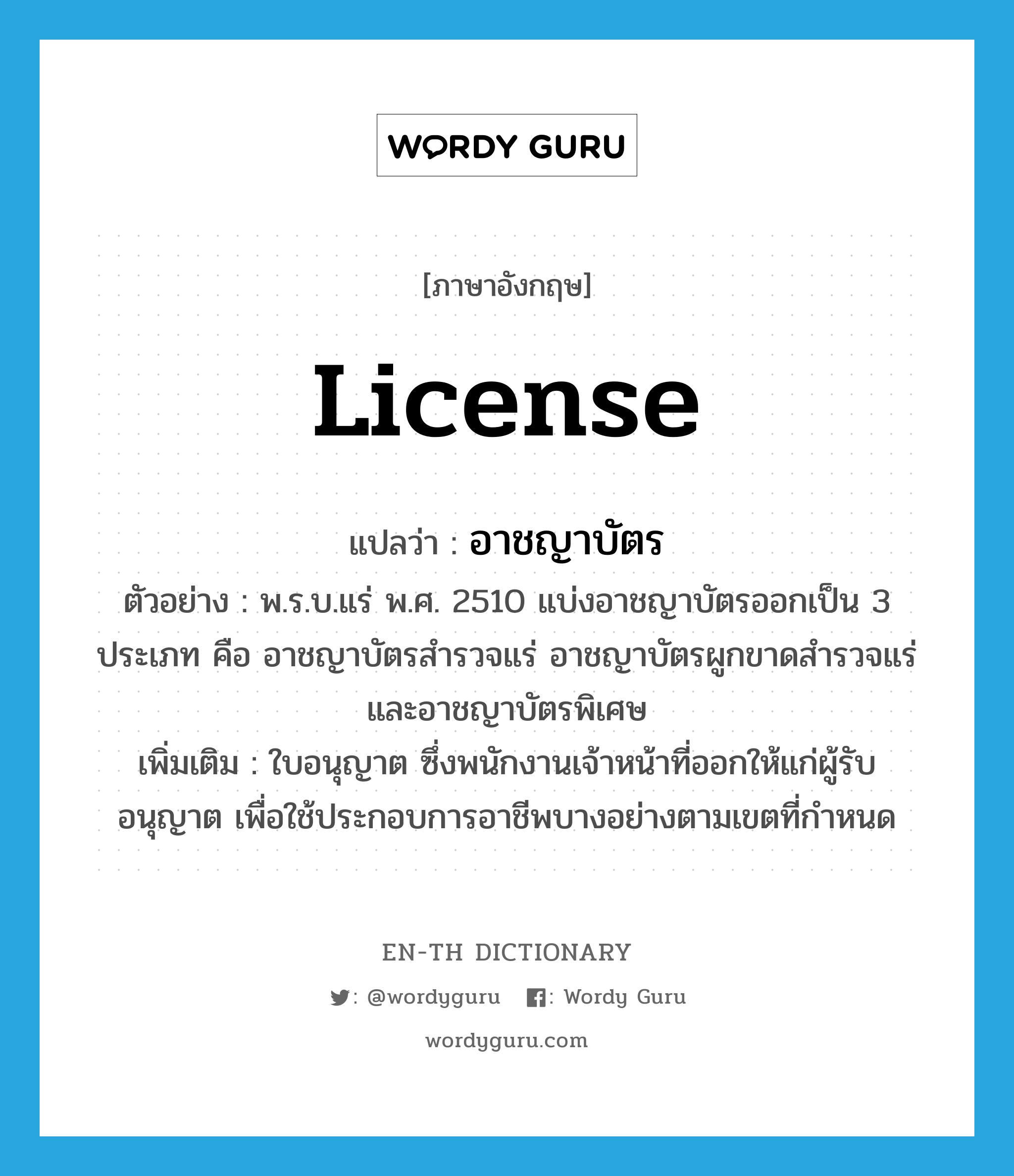 license แปลว่า?, คำศัพท์ภาษาอังกฤษ license แปลว่า อาชญาบัตร ประเภท N ตัวอย่าง พ.ร.บ.แร่ พ.ศ. 2510 แบ่งอาชญาบัตรออกเป็น 3 ประเภท คือ อาชญาบัตรสำรวจแร่ อาชญาบัตรผูกขาดสำรวจแร่ และอาชญาบัตรพิเศษ เพิ่มเติม ใบอนุญาต ซึ่งพนักงานเจ้าหน้าที่ออกให้แก่ผู้รับอนุญาต เพื่อใช้ประกอบการอาชีพบางอย่างตามเขตที่กำหนด หมวด N