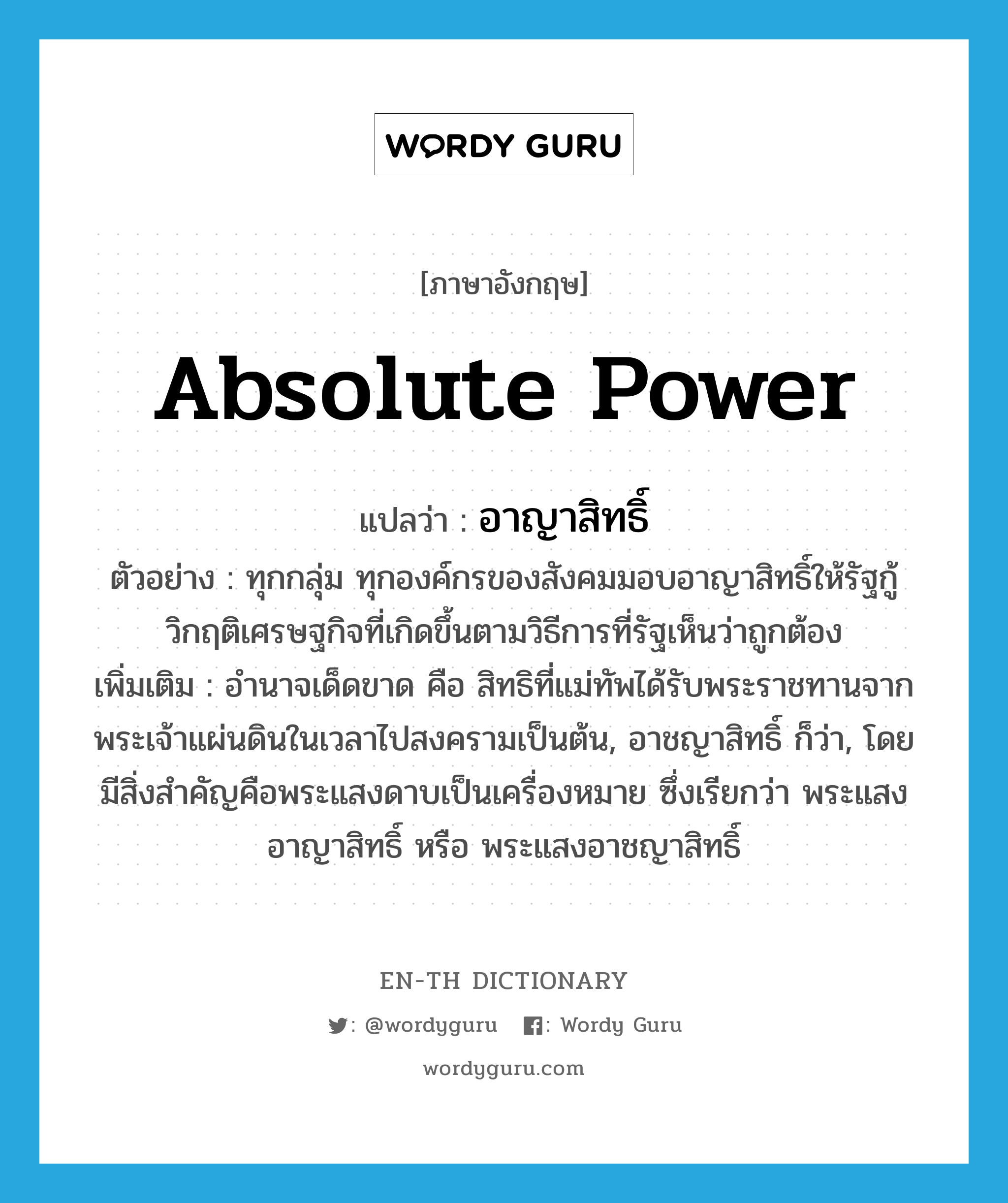 absolute power แปลว่า?, คำศัพท์ภาษาอังกฤษ absolute power แปลว่า อาญาสิทธิ์ ประเภท N ตัวอย่าง ทุกกลุ่ม ทุกองค์กรของสังคมมอบอาญาสิทธิ์ให้รัฐกู้วิกฤติเศรษฐกิจที่เกิดขึ้นตามวิธีการที่รัฐเห็นว่าถูกต้อง เพิ่มเติม อำนาจเด็ดขาด คือ สิทธิที่แม่ทัพได้รับพระราชทานจากพระเจ้าแผ่นดินในเวลาไปสงครามเป็นต้น, อาชญาสิทธิ์ ก็ว่า, โดยมีสิ่งสำคัญคือพระแสงดาบเป็นเครื่องหมาย ซึ่งเรียกว่า พระแสงอาญาสิทธิ์ หรือ พระแสงอาชญาสิทธิ์ หมวด N