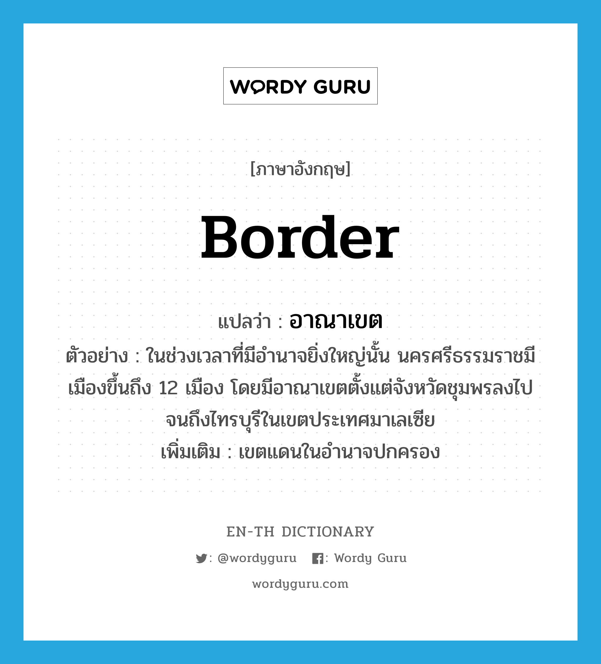 border แปลว่า?, คำศัพท์ภาษาอังกฤษ border แปลว่า อาณาเขต ประเภท N ตัวอย่าง ในช่วงเวลาที่มีอำนาจยิ่งใหญ่นั้น นครศรีธรรมราชมีเมืองขึ้นถึง 12 เมือง โดยมีอาณาเขตตั้งแต่จังหวัดชุมพรลงไปจนถึงไทรบุรีในเขตประเทศมาเลเซีย เพิ่มเติม เขตแดนในอำนาจปกครอง หมวด N