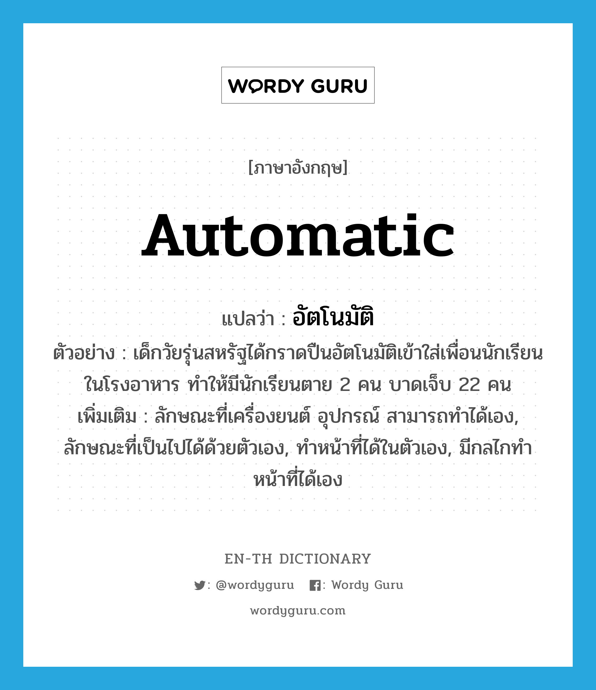 automatic แปลว่า?, คำศัพท์ภาษาอังกฤษ automatic แปลว่า อัตโนมัติ ประเภท ADJ ตัวอย่าง เด็กวัยรุ่นสหรัฐได้กราดปืนอัตโนมัติเข้าใส่เพื่อนนักเรียนในโรงอาหาร ทำให้มีนักเรียนตาย 2 คน บาดเจ็บ 22 คน เพิ่มเติม ลักษณะที่เครื่องยนต์ อุปกรณ์ สามารถทำได้เอง, ลักษณะที่เป็นไปได้ด้วยตัวเอง, ทำหน้าที่ได้ในตัวเอง, มีกลไกทำหน้าที่ได้เอง หมวด ADJ