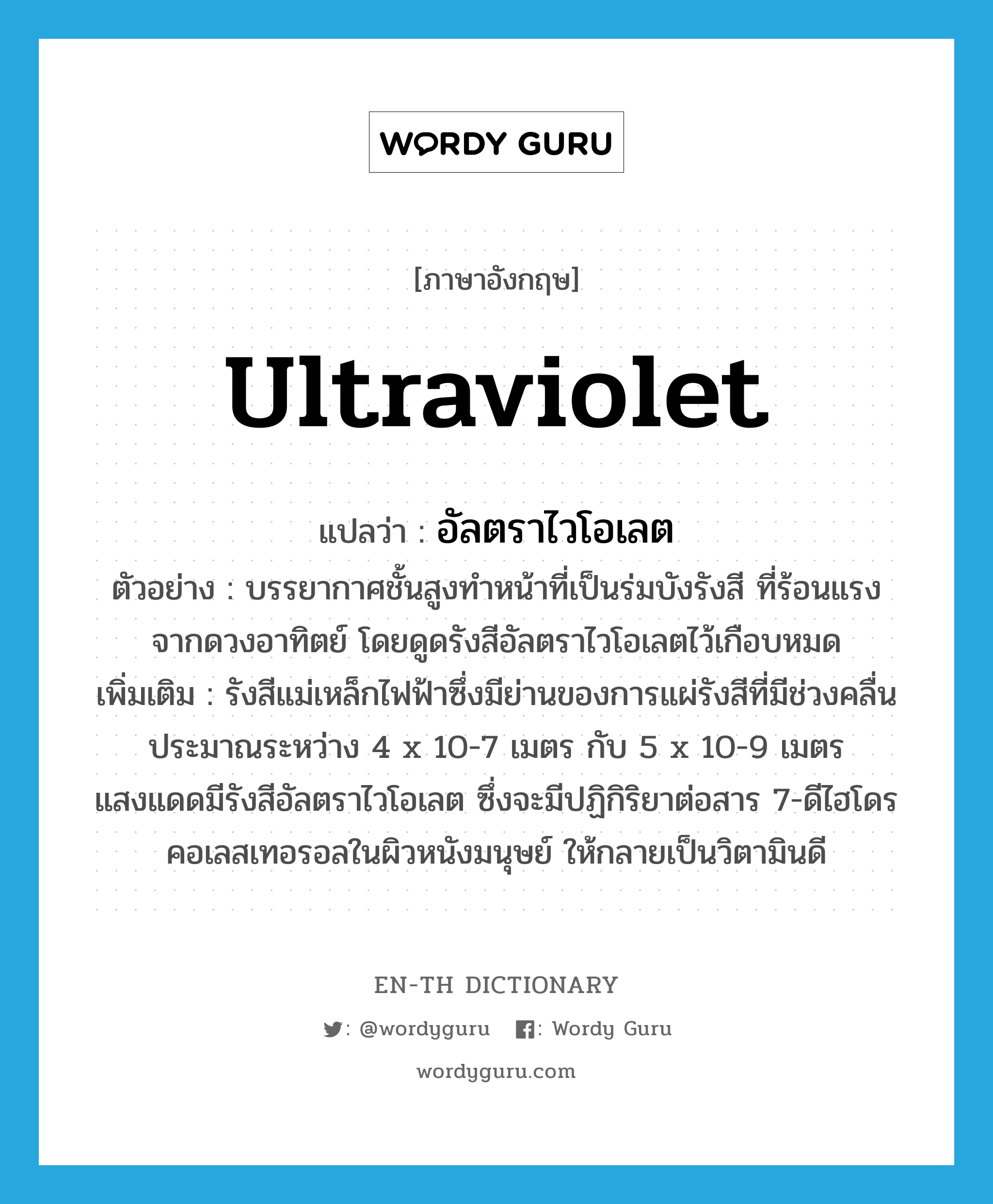 ultraviolet แปลว่า?, คำศัพท์ภาษาอังกฤษ ultraviolet แปลว่า อัลตราไวโอเลต ประเภท N ตัวอย่าง บรรยากาศชั้นสูงทำหน้าที่เป็นร่มบังรังสี ที่ร้อนแรงจากดวงอาทิตย์ โดยดูดรังสีอัลตราไวโอเลตไว้เกือบหมด เพิ่มเติม รังสีแม่เหล็กไฟฟ้าซึ่งมีย่านของการแผ่รังสีที่มีช่วงคลื่นประมาณระหว่าง 4 x 10-7 เมตร กับ 5 x 10-9 เมตร แสงแดดมีรังสีอัลตราไวโอเลต ซึ่งจะมีปฏิกิริยาต่อสาร 7-ดีไฮโดรคอเลสเทอรอลในผิวหนังมนุษย์ ให้กลายเป็นวิตามินดี หมวด N