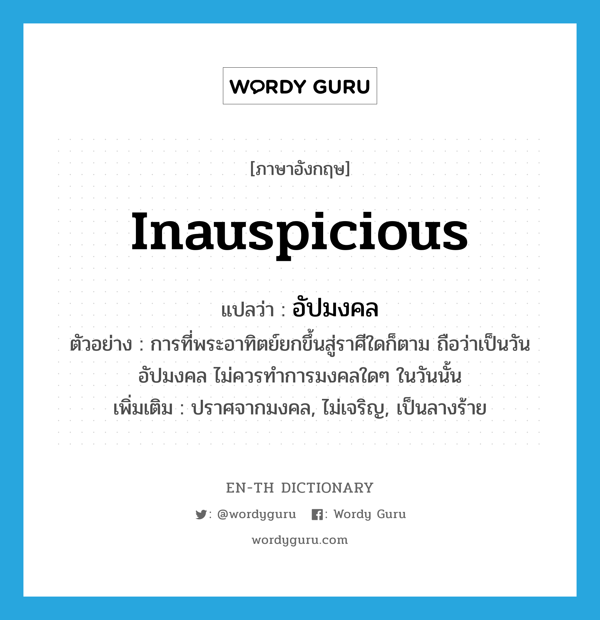 inauspicious แปลว่า?, คำศัพท์ภาษาอังกฤษ inauspicious แปลว่า อัปมงคล ประเภท ADJ ตัวอย่าง การที่พระอาทิตย์ยกขึ้นสู่ราศีใดก็ตาม ถือว่าเป็นวันอัปมงคล ไม่ควรทำการมงคลใดๆ ในวันนั้น เพิ่มเติม ปราศจากมงคล, ไม่เจริญ, เป็นลางร้าย หมวด ADJ