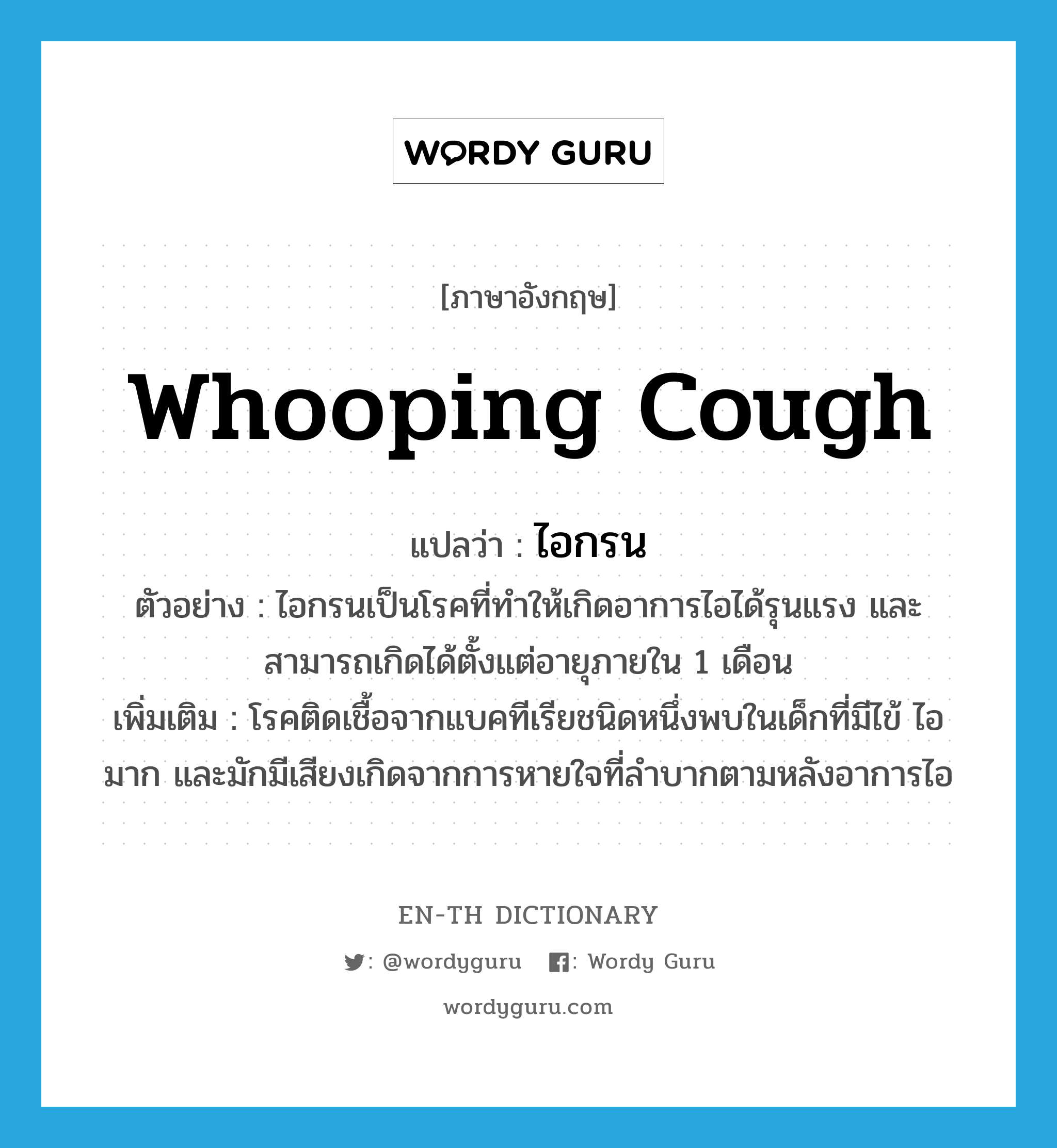 whooping cough แปลว่า?, คำศัพท์ภาษาอังกฤษ whooping cough แปลว่า ไอกรน ประเภท N ตัวอย่าง ไอกรนเป็นโรคที่ทำให้เกิดอาการไอได้รุนแรง และสามารถเกิดได้ตั้งแต่อายุภายใน 1 เดือน เพิ่มเติม โรคติดเชื้อจากแบคทีเรียชนิดหนึ่งพบในเด็กที่มีไข้ ไอมาก และมักมีเสียงเกิดจากการหายใจที่ลำบากตามหลังอาการไอ หมวด N