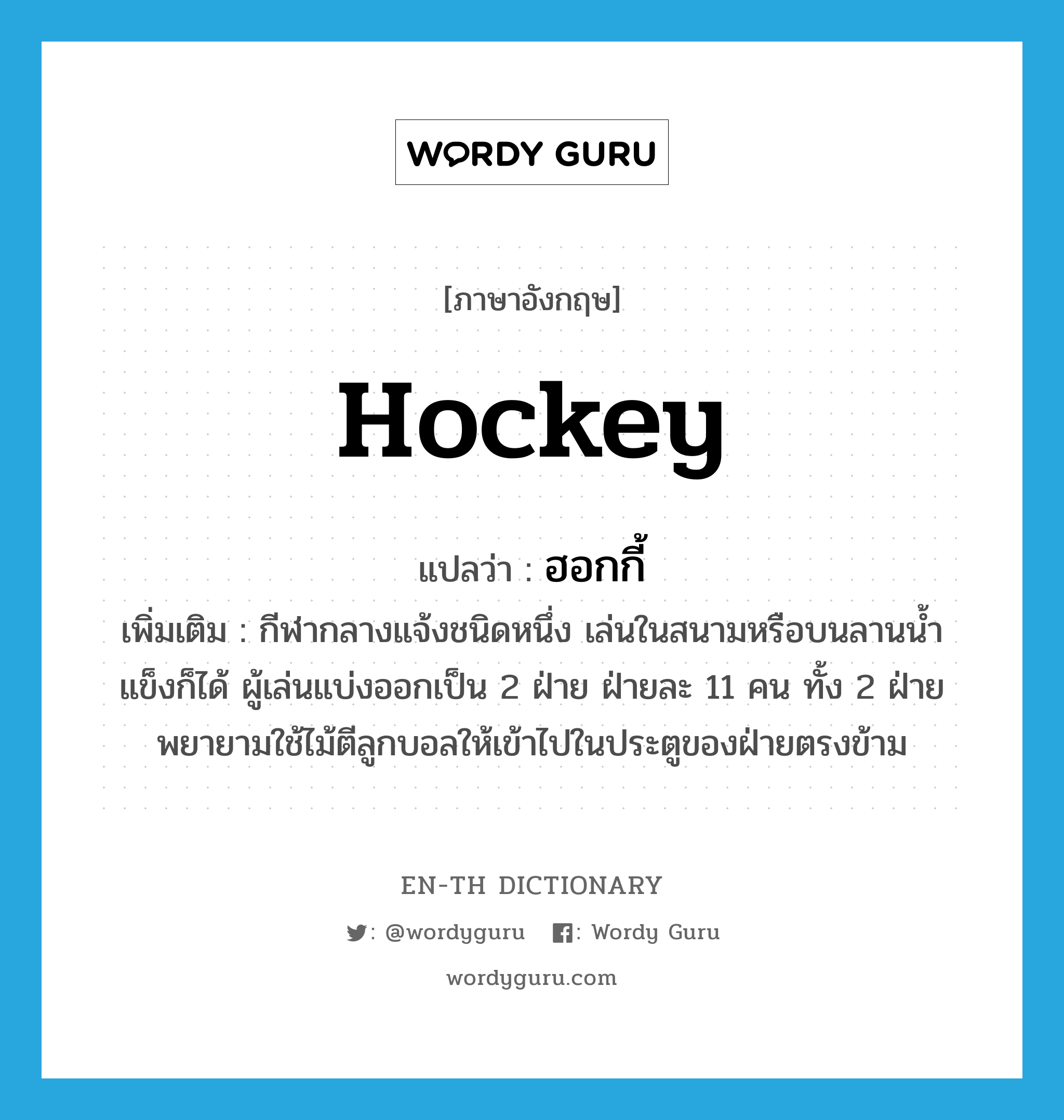 hockey แปลว่า?, คำศัพท์ภาษาอังกฤษ hockey แปลว่า ฮอกกี้ ประเภท N เพิ่มเติม กีฬากลางแจ้งชนิดหนึ่ง เล่นในสนามหรือบนลานน้ำแข็งก็ได้ ผู้เล่นแบ่งออกเป็น 2 ฝ่าย ฝ่ายละ 11 คน ทั้ง 2 ฝ่ายพยายามใช้ไม้ตีลูกบอลให้เข้าไปในประตูของฝ่ายตรงข้าม หมวด N