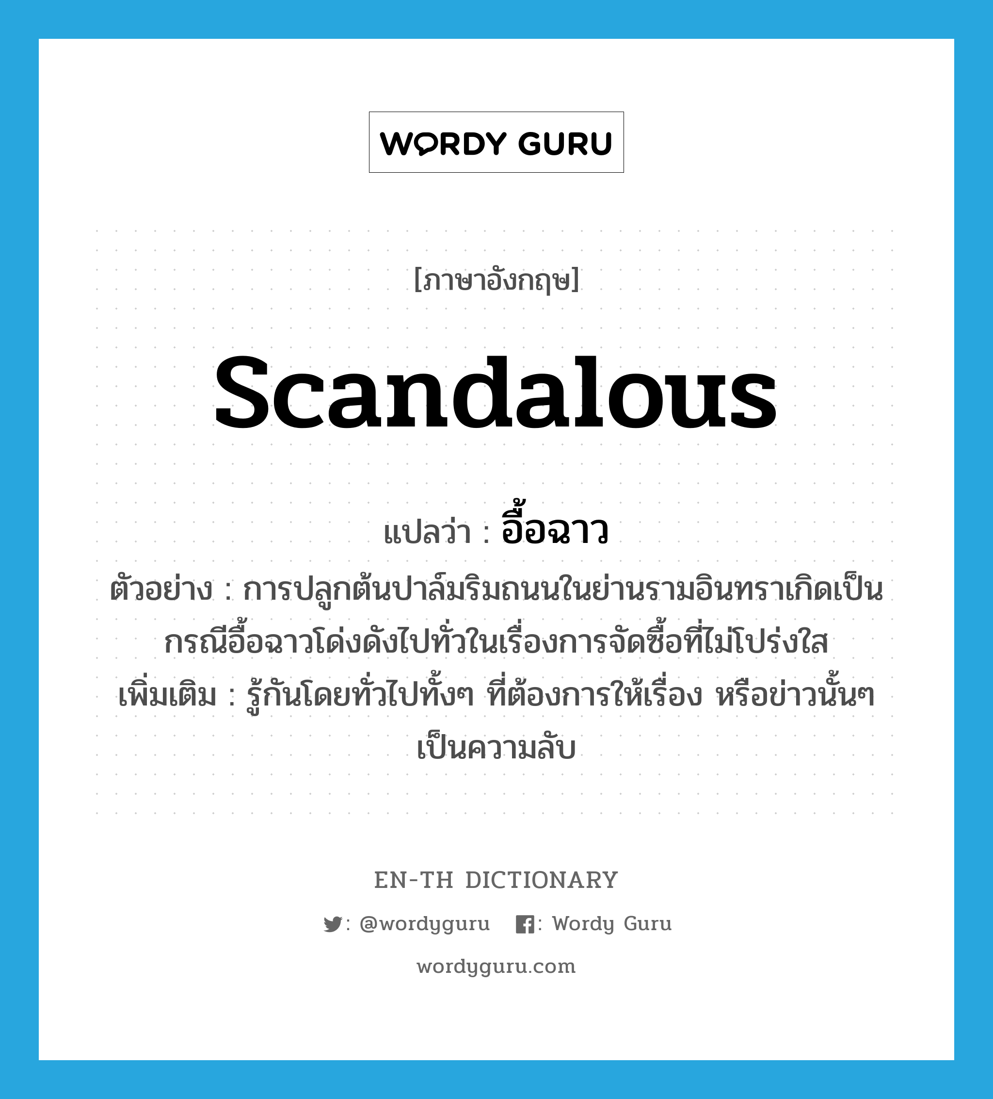 scandalous แปลว่า?, คำศัพท์ภาษาอังกฤษ scandalous แปลว่า อื้อฉาว ประเภท ADJ ตัวอย่าง การปลูกต้นปาล์มริมถนนในย่านรามอินทราเกิดเป็นกรณีอื้อฉาวโด่งดังไปทั่วในเรื่องการจัดซื้อที่ไม่โปร่งใส เพิ่มเติม รู้กันโดยทั่วไปทั้งๆ ที่ต้องการให้เรื่อง หรือข่าวนั้นๆ เป็นความลับ หมวด ADJ