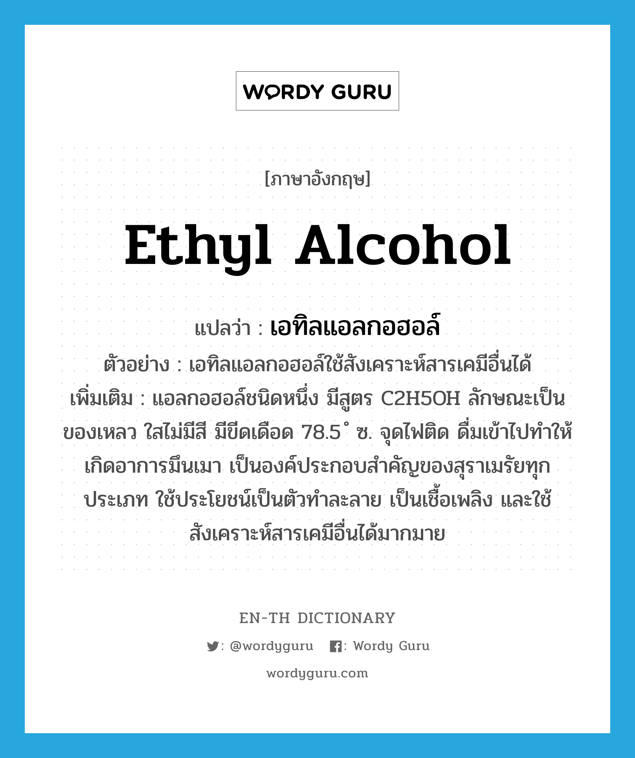 ethyl alcohol แปลว่า?, คำศัพท์ภาษาอังกฤษ ethyl alcohol แปลว่า เอทิลแอลกอฮอล์ ประเภท N ตัวอย่าง เอทิลแอลกอฮอล์ใช้สังเคราะห์สารเคมีอื่นได้ เพิ่มเติม แอลกอฮอล์ชนิดหนึ่ง มีสูตร C2H5OH ลักษณะเป็นของเหลว ใสไม่มีสี มีขีดเดือด 78.5 ํ ซ. จุดไฟติด ดื่มเข้าไปทำให้เกิดอาการมึนเมา เป็นองค์ประกอบสำคัญของสุราเมรัยทุกประเภท ใช้ประโยชน์เป็นตัวทำละลาย เป็นเชื้อเพลิง และใช้สังเคราะห์สารเคมีอื่นได้มากมาย หมวด N