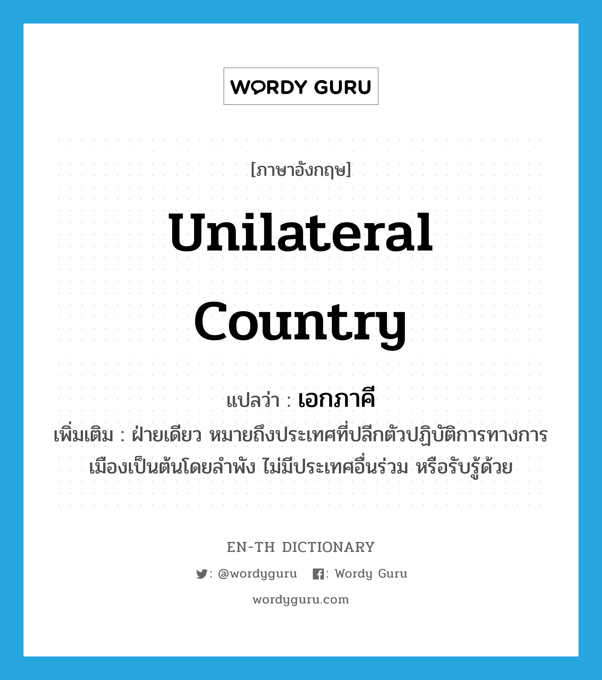 unilateral country แปลว่า?, คำศัพท์ภาษาอังกฤษ unilateral country แปลว่า เอกภาคี ประเภท N เพิ่มเติม ฝ่ายเดียว หมายถึงประเทศที่ปลีกตัวปฏิบัติการทางการเมืองเป็นต้นโดยลำพัง ไม่มีประเทศอื่นร่วม หรือรับรู้ด้วย หมวด N