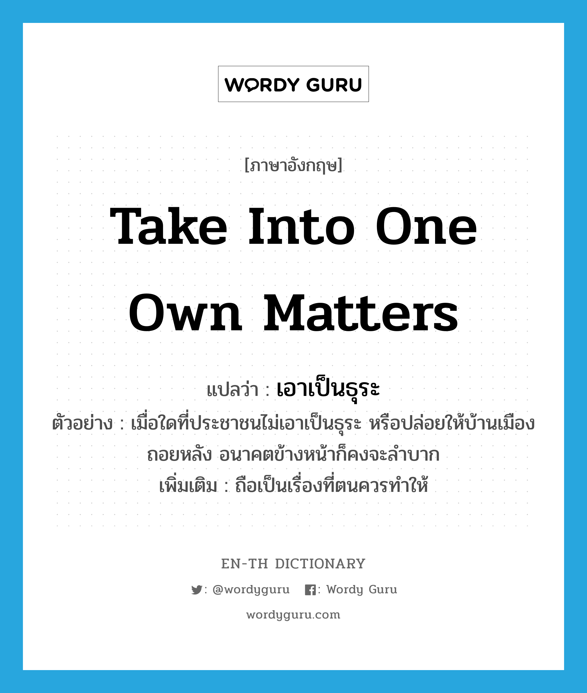 take into one own matters แปลว่า?, คำศัพท์ภาษาอังกฤษ take into one own matters แปลว่า เอาเป็นธุระ ประเภท V ตัวอย่าง เมื่อใดที่ประชาชนไม่เอาเป็นธุระ หรือปล่อยให้บ้านเมืองถอยหลัง อนาคตข้างหน้าก็คงจะลำบาก เพิ่มเติม ถือเป็นเรื่องที่ตนควรทำให้ หมวด V