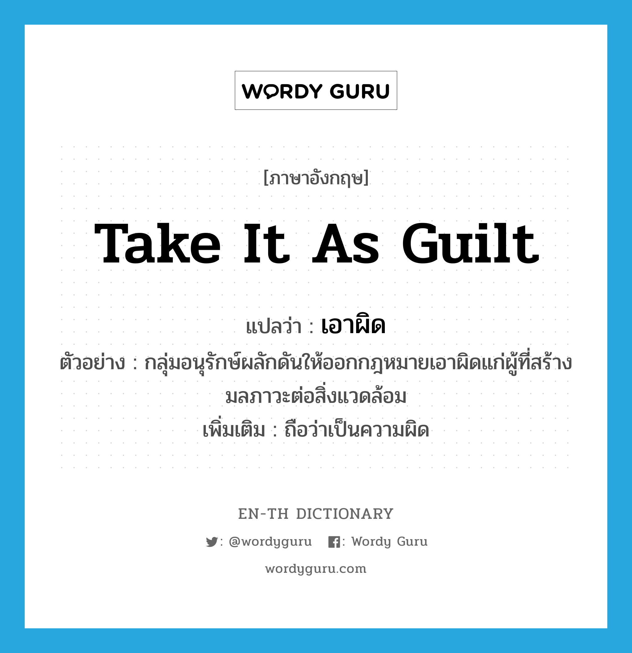 take it as guilt แปลว่า?, คำศัพท์ภาษาอังกฤษ take it as guilt แปลว่า เอาผิด ประเภท V ตัวอย่าง กลุ่มอนุรักษ์ผลักดันให้ออกกฎหมายเอาผิดแก่ผู้ที่สร้างมลภาวะต่อสิ่งแวดล้อม เพิ่มเติม ถือว่าเป็นความผิด หมวด V