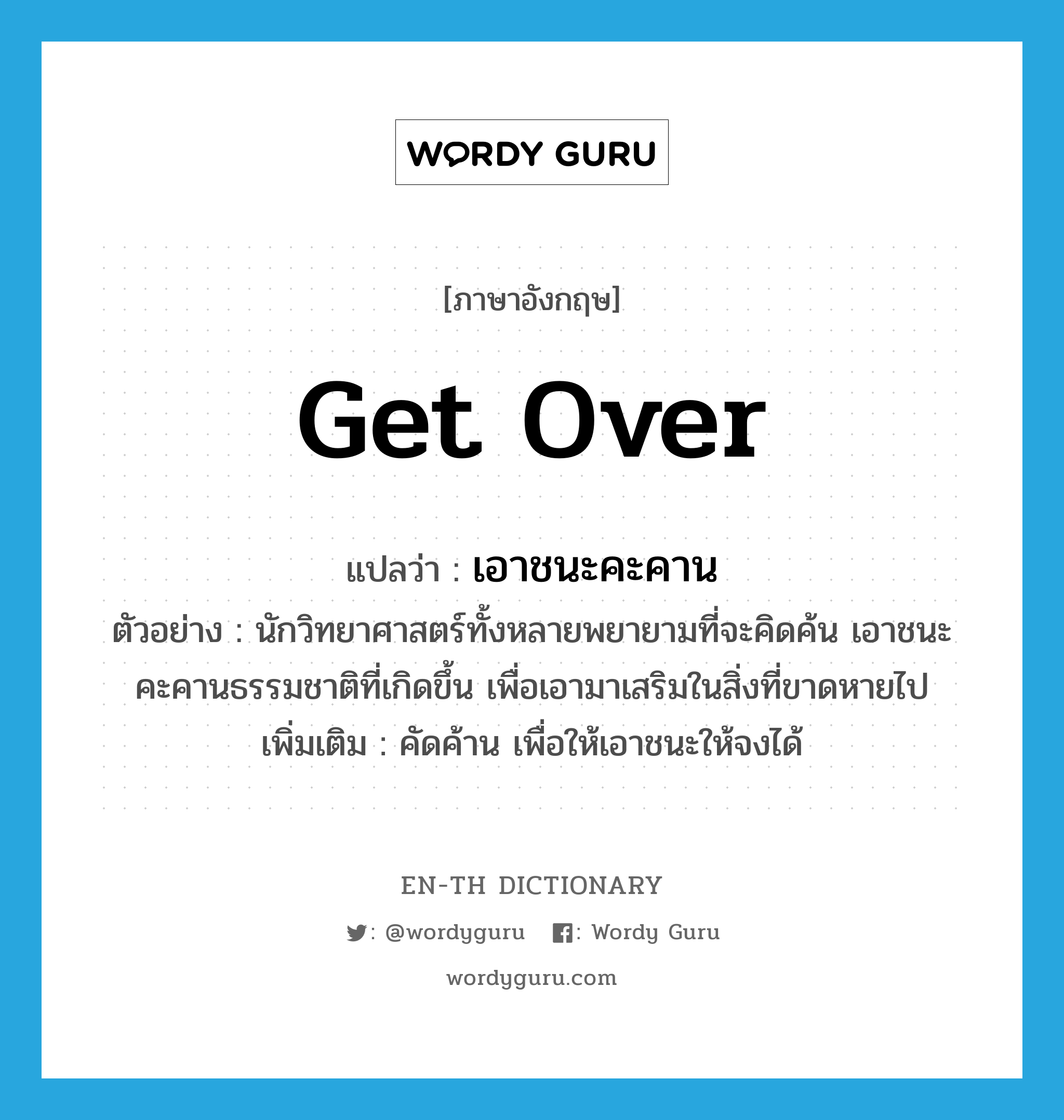 get over แปลว่า?, คำศัพท์ภาษาอังกฤษ get over แปลว่า เอาชนะคะคาน ประเภท V ตัวอย่าง นักวิทยาศาสตร์ทั้งหลายพยายามที่จะคิดค้น เอาชนะคะคานธรรมชาติที่เกิดขึ้น เพื่อเอามาเสริมในสิ่งที่ขาดหายไป เพิ่มเติม คัดค้าน เพื่อให้เอาชนะให้จงได้ หมวด V