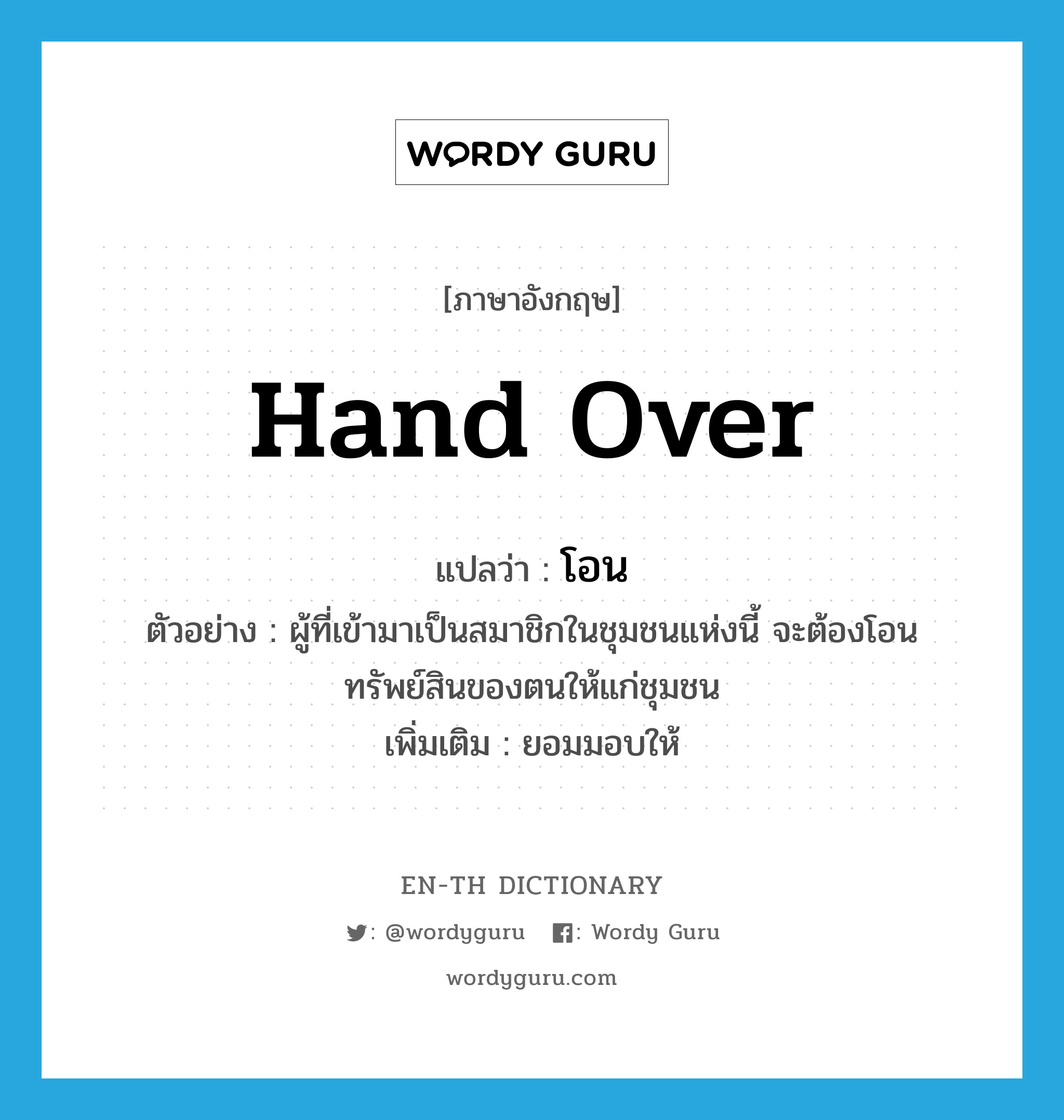 hand over แปลว่า?, คำศัพท์ภาษาอังกฤษ hand over แปลว่า โอน ประเภท V ตัวอย่าง ผู้ที่เข้ามาเป็นสมาชิกในชุมชนแห่งนี้ จะต้องโอนทรัพย์สินของตนให้แก่ชุมชน เพิ่มเติม ยอมมอบให้ หมวด V