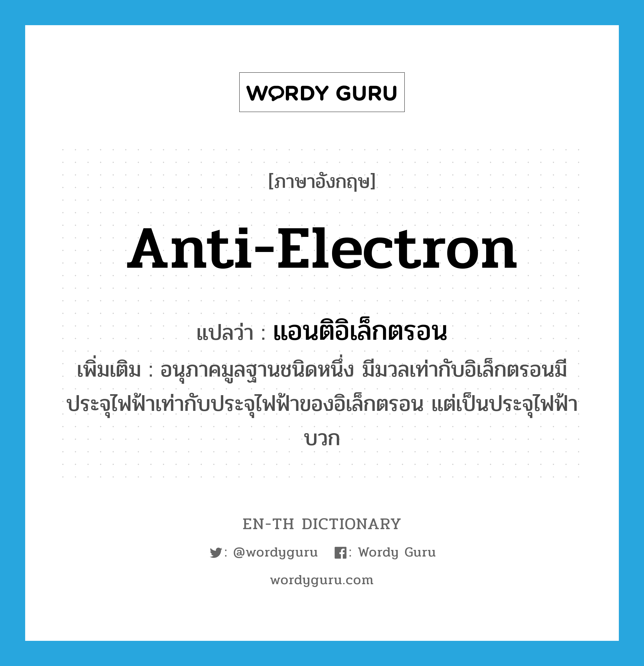 anti-electron แปลว่า?, คำศัพท์ภาษาอังกฤษ anti-electron แปลว่า แอนติอิเล็กตรอน ประเภท N เพิ่มเติม อนุภาคมูลฐานชนิดหนึ่ง มีมวลเท่ากับอิเล็กตรอนมีประจุไฟฟ้าเท่ากับประจุไฟฟ้าของอิเล็กตรอน แต่เป็นประจุไฟฟ้าบวก หมวด N