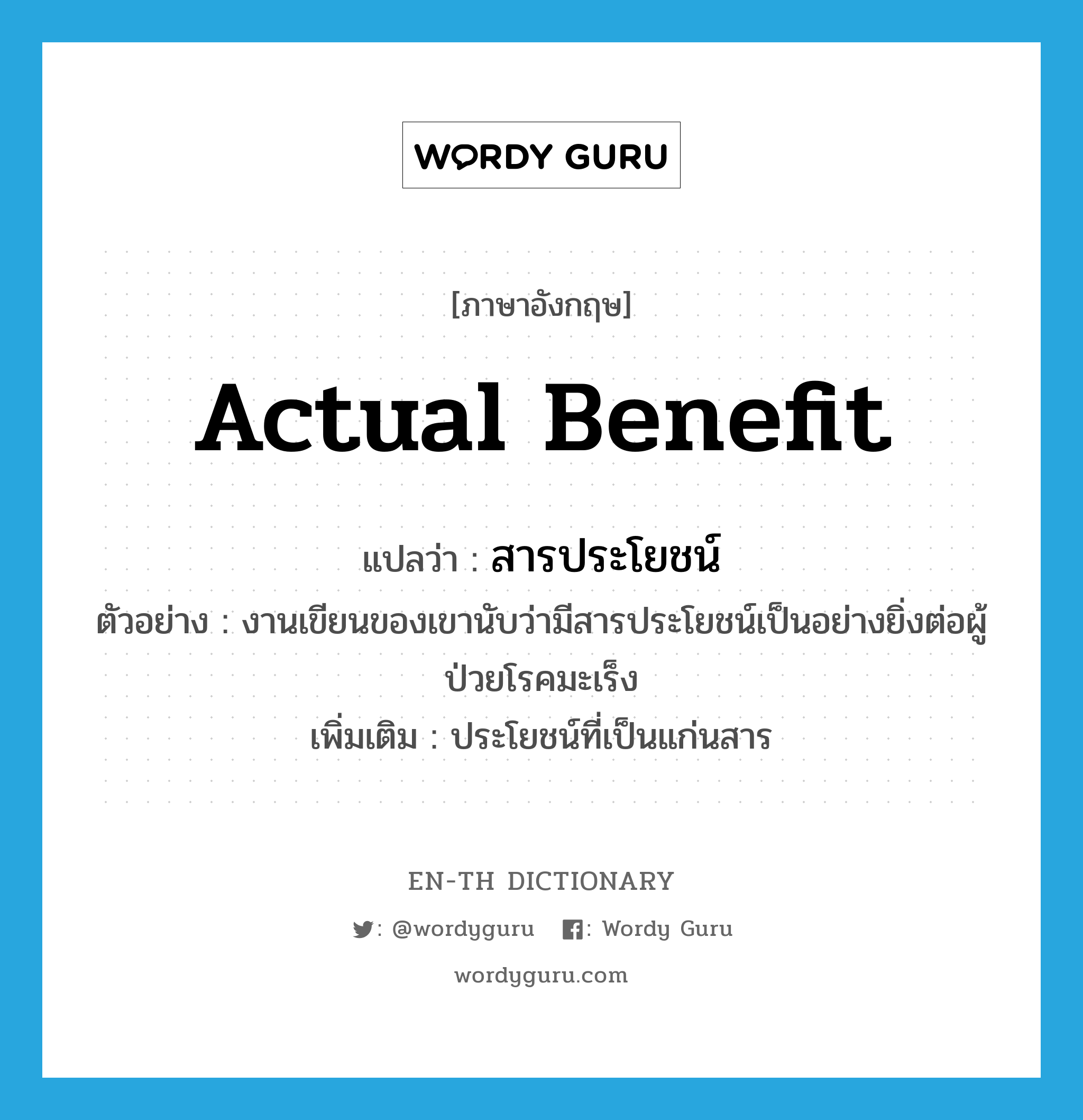 actual benefit แปลว่า?, คำศัพท์ภาษาอังกฤษ actual benefit แปลว่า สารประโยชน์ ประเภท N ตัวอย่าง งานเขียนของเขานับว่ามีสารประโยชน์เป็นอย่างยิ่งต่อผู้ป่วยโรคมะเร็ง เพิ่มเติม ประโยชน์ที่เป็นแก่นสาร หมวด N