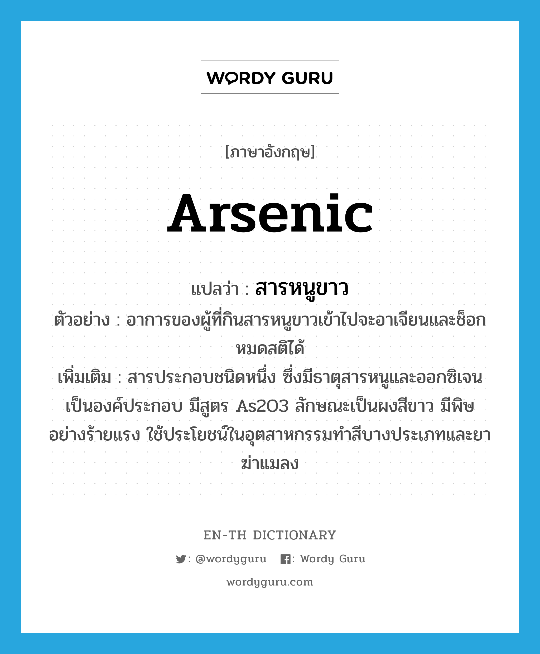 arsenic แปลว่า?, คำศัพท์ภาษาอังกฤษ arsenic แปลว่า สารหนูขาว ประเภท N ตัวอย่าง อาการของผู้ที่กินสารหนูขาวเข้าไปจะอาเจียนและช็อกหมดสติได้ เพิ่มเติม สารประกอบชนิดหนึ่ง ซึ่งมีธาตุสารหนูและออกซิเจนเป็นองค์ประกอบ มีสูตร As2O3 ลักษณะเป็นผงสีขาว มีพิษอย่างร้ายแรง ใช้ประโยชน์ในอุตสาหกรรมทำสีบางประเภทและยาฆ่าแมลง หมวด N