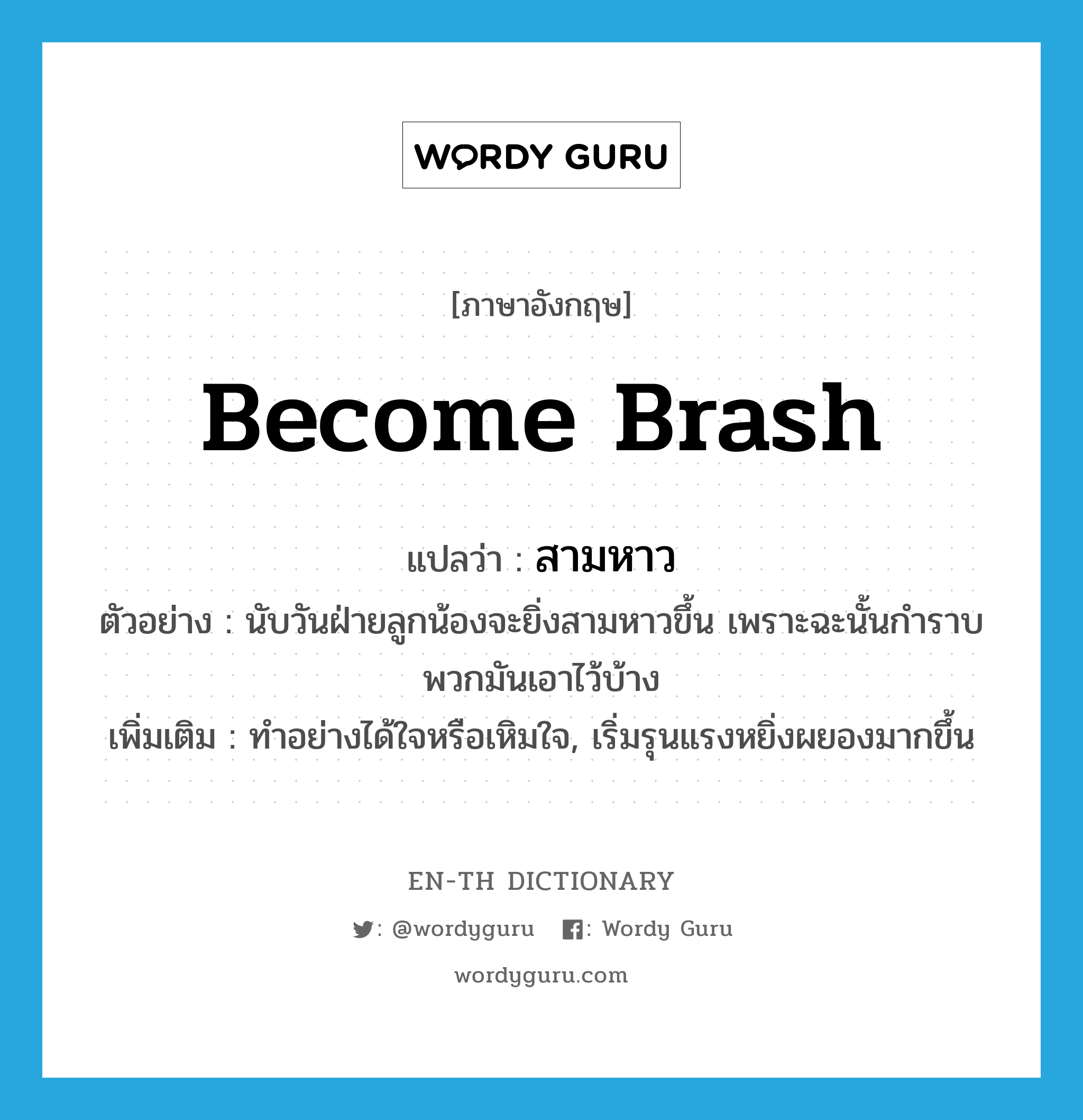 become brash แปลว่า?, คำศัพท์ภาษาอังกฤษ become brash แปลว่า สามหาว ประเภท V ตัวอย่าง นับวันฝ่ายลูกน้องจะยิ่งสามหาวขึ้น เพราะฉะนั้นกำราบพวกมันเอาไว้บ้าง เพิ่มเติม ทำอย่างได้ใจหรือเหิมใจ, เริ่มรุนแรงหยิ่งผยองมากขึ้น หมวด V