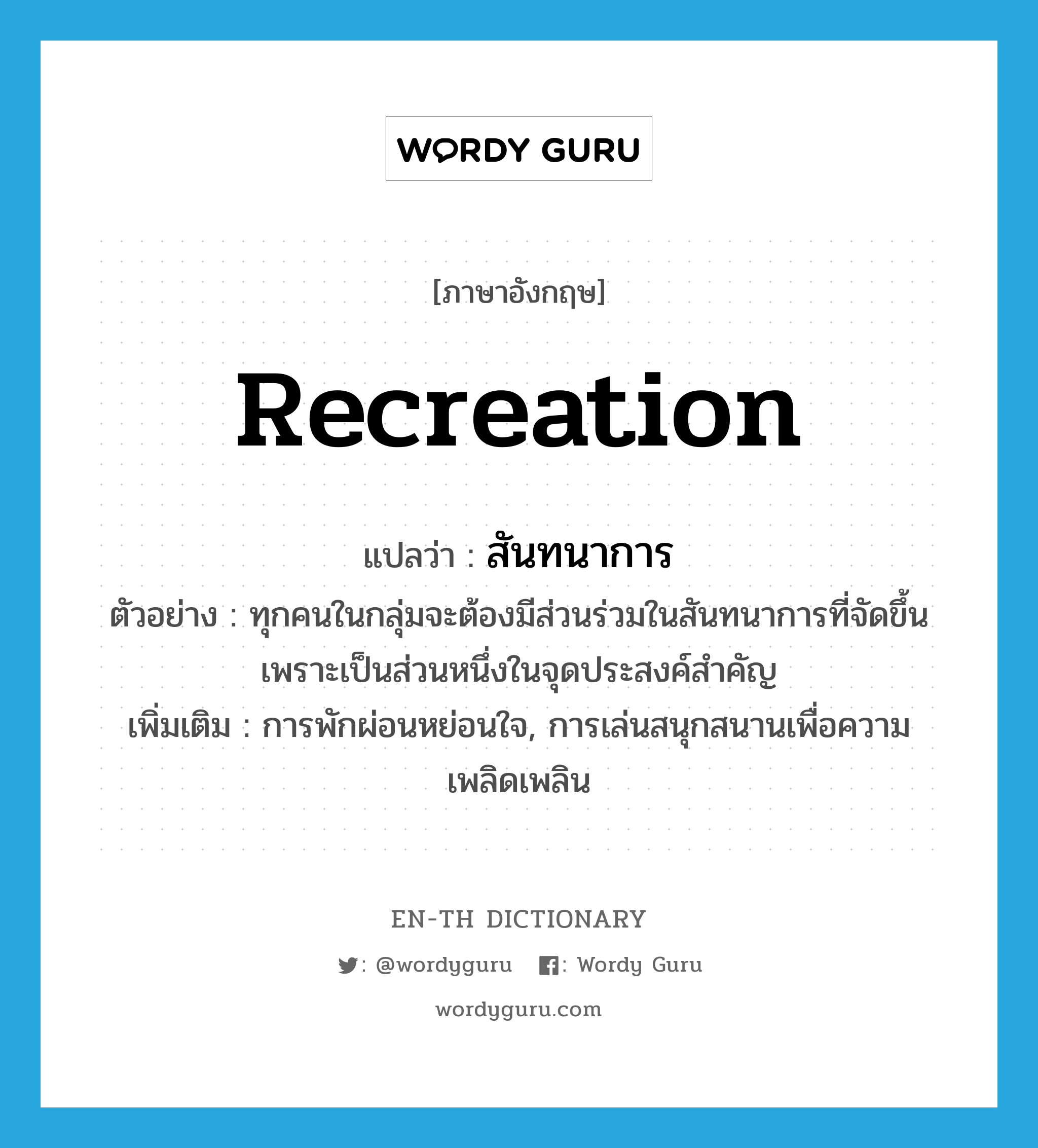 recreation แปลว่า?, คำศัพท์ภาษาอังกฤษ recreation แปลว่า สันทนาการ ประเภท N ตัวอย่าง ทุกคนในกลุ่มจะต้องมีส่วนร่วมในสันทนาการที่จัดขึ้น เพราะเป็นส่วนหนึ่งในจุดประสงค์สำคัญ เพิ่มเติม การพักผ่อนหย่อนใจ, การเล่นสนุกสนานเพื่อความเพลิดเพลิน หมวด N