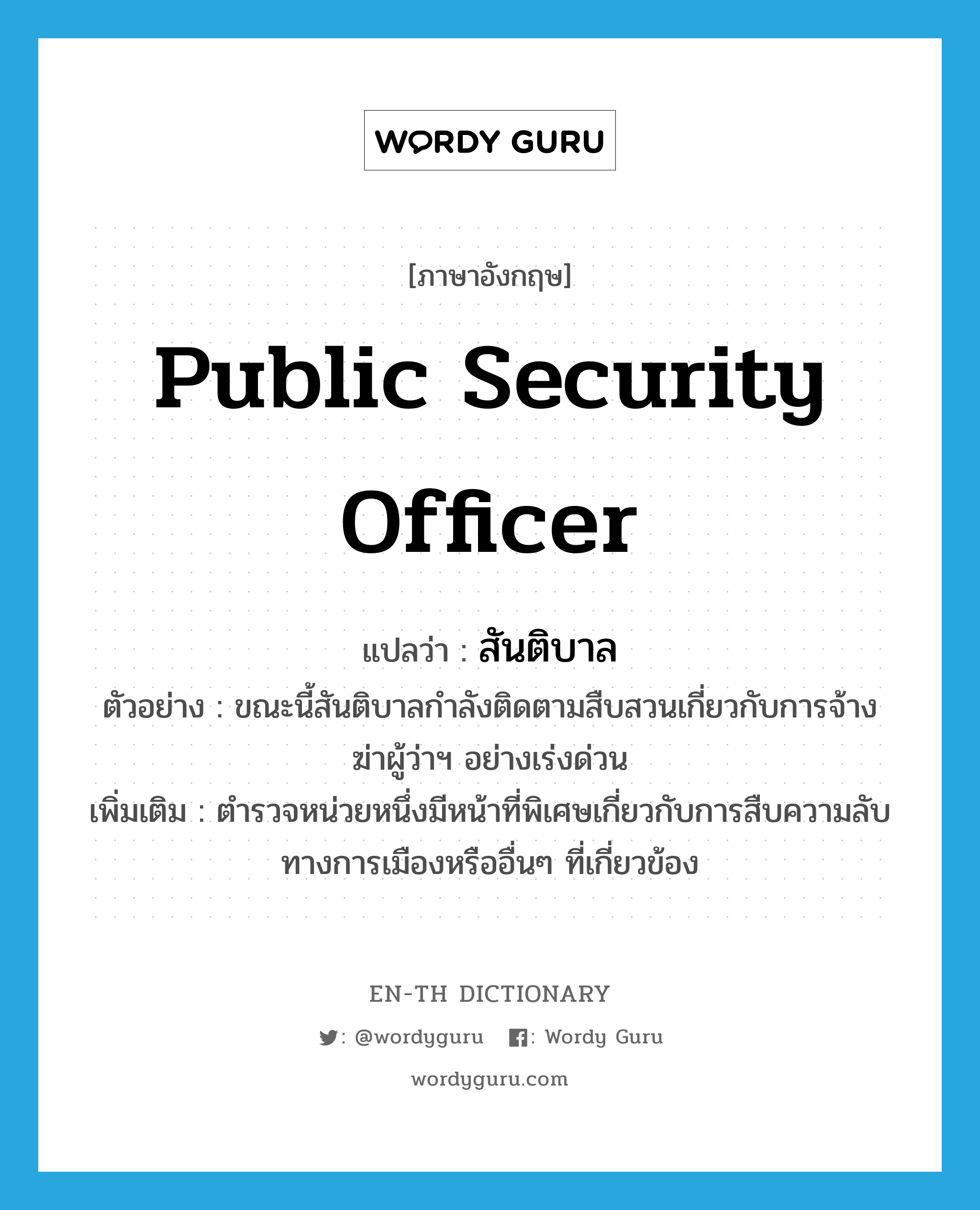 public security officer แปลว่า?, คำศัพท์ภาษาอังกฤษ public security officer แปลว่า สันติบาล ประเภท N ตัวอย่าง ขณะนี้สันติบาลกำลังติดตามสืบสวนเกี่ยวกับการจ้างฆ่าผู้ว่าฯ อย่างเร่งด่วน เพิ่มเติม ตำรวจหน่วยหนึ่งมีหน้าที่พิเศษเกี่ยวกับการสืบความลับทางการเมืองหรืออื่นๆ ที่เกี่ยวข้อง หมวด N