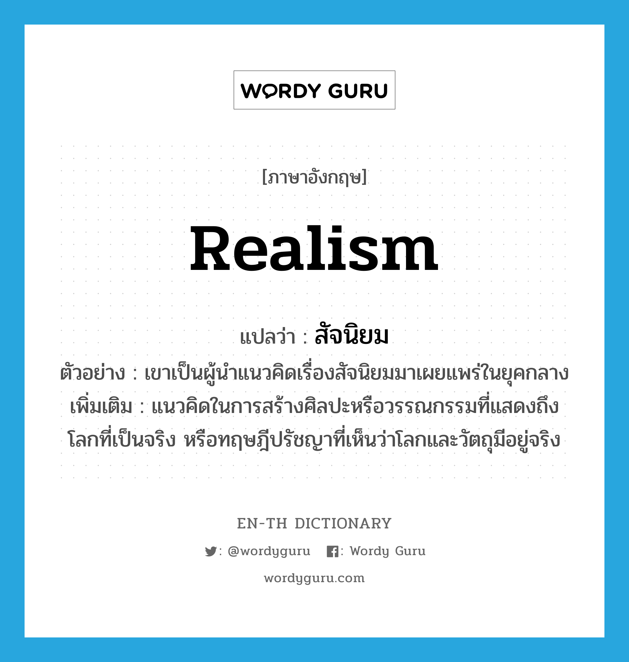 realism แปลว่า?, คำศัพท์ภาษาอังกฤษ realism แปลว่า สัจนิยม ประเภท N ตัวอย่าง เขาเป็นผู้นำแนวคิดเรื่องสัจนิยมมาเผยแพร่ในยุคกลาง เพิ่มเติม แนวคิดในการสร้างศิลปะหรือวรรณกรรมที่แสดงถึงโลกที่เป็นจริง หรือทฤษฎีปรัชญาที่เห็นว่าโลกและวัตถุมีอยู่จริง หมวด N