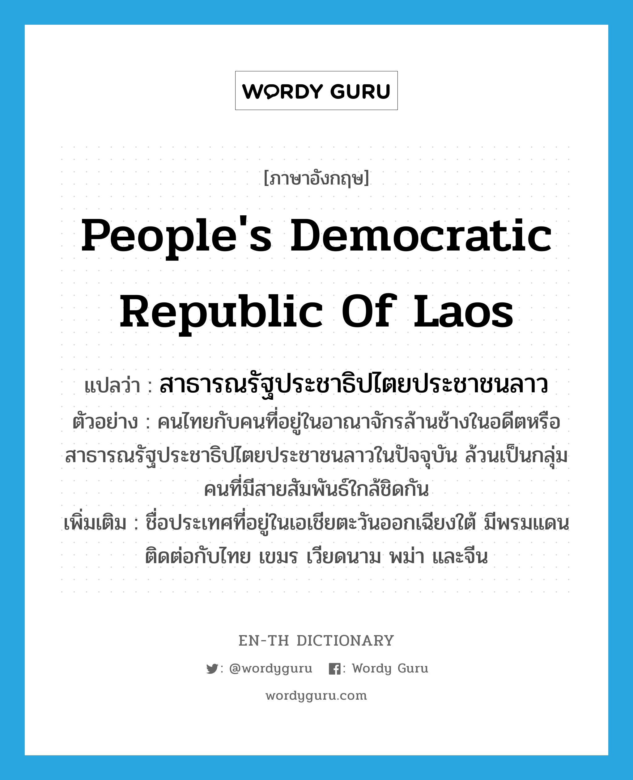 People&#39;s Democratic Republic of Laos แปลว่า?, คำศัพท์ภาษาอังกฤษ People&#39;s Democratic Republic of Laos แปลว่า สาธารณรัฐประชาธิปไตยประชาชนลาว ประเภท N ตัวอย่าง คนไทยกับคนที่อยู่ในอาณาจักรล้านช้างในอดีตหรือสาธารณรัฐประชาธิปไตยประชาชนลาวในปัจจุบัน ล้วนเป็นกลุ่มคนที่มีสายสัมพันธ์ใกล้ชิดกัน เพิ่มเติม ชื่อประเทศที่อยู่ในเอเชียตะวันออกเฉียงใต้ มีพรมแดนติดต่อกับไทย เขมร เวียดนาม พม่า และจีน หมวด N