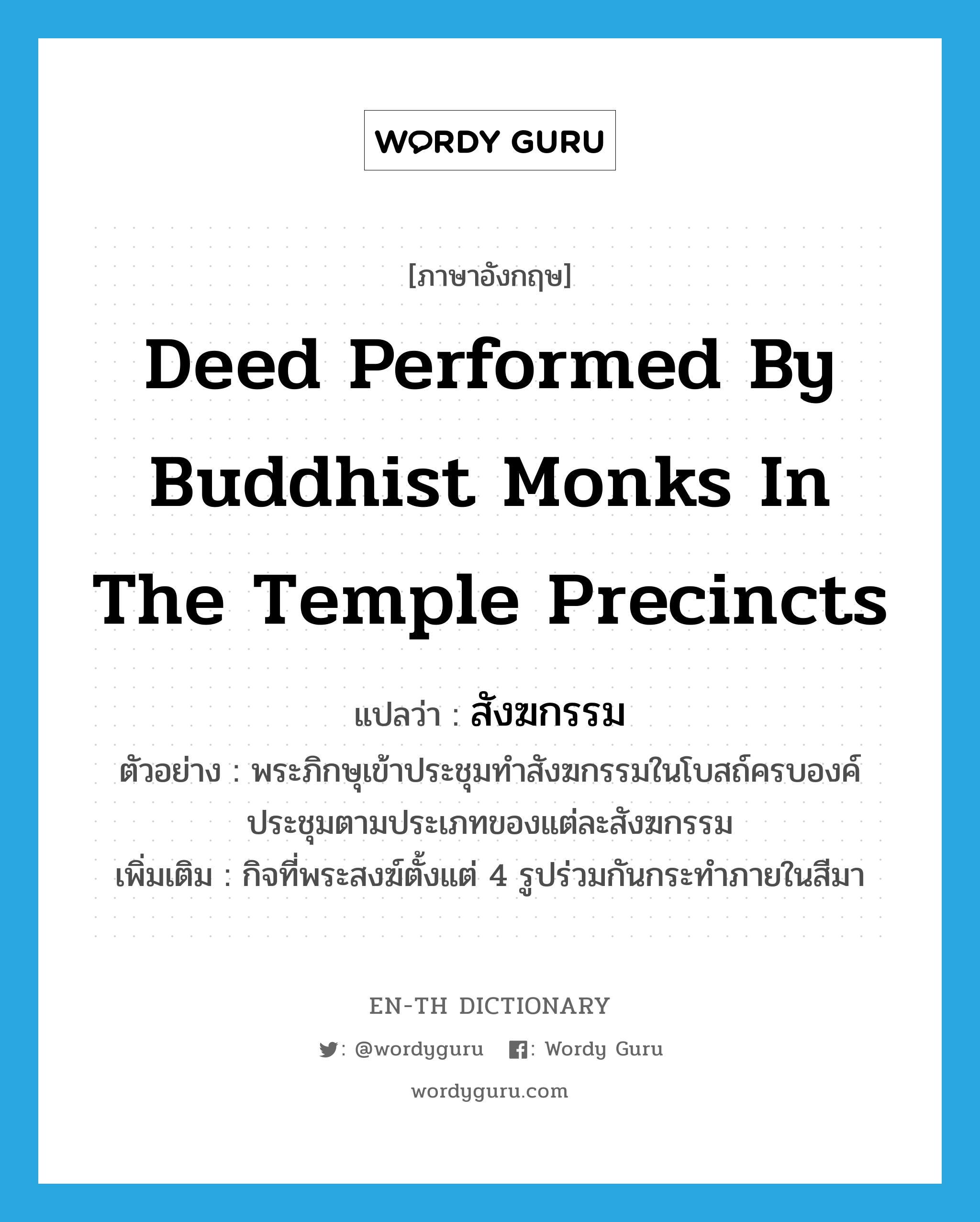 deed performed by Buddhist monks in the temple precincts แปลว่า?, คำศัพท์ภาษาอังกฤษ deed performed by Buddhist monks in the temple precincts แปลว่า สังฆกรรม ประเภท N ตัวอย่าง พระภิกษุเข้าประชุมทำสังฆกรรมในโบสถ์ครบองค์ประชุมตามประเภทของแต่ละสังฆกรรม เพิ่มเติม กิจที่พระสงฆ์ตั้งแต่ 4 รูปร่วมกันกระทำภายในสีมา หมวด N