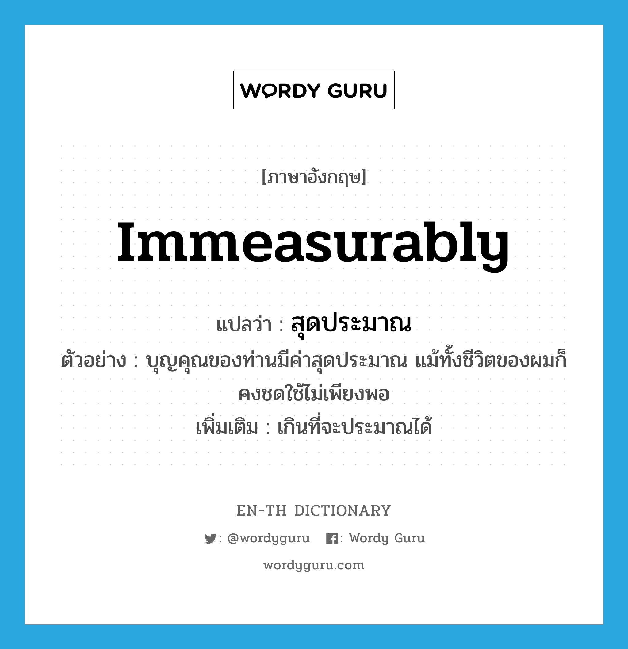 immeasurably แปลว่า?, คำศัพท์ภาษาอังกฤษ immeasurably แปลว่า สุดประมาณ ประเภท ADV ตัวอย่าง บุญคุณของท่านมีค่าสุดประมาณ แม้ทั้งชีวิตของผมก็คงชดใช้ไม่เพียงพอ เพิ่มเติม เกินที่จะประมาณได้ หมวด ADV