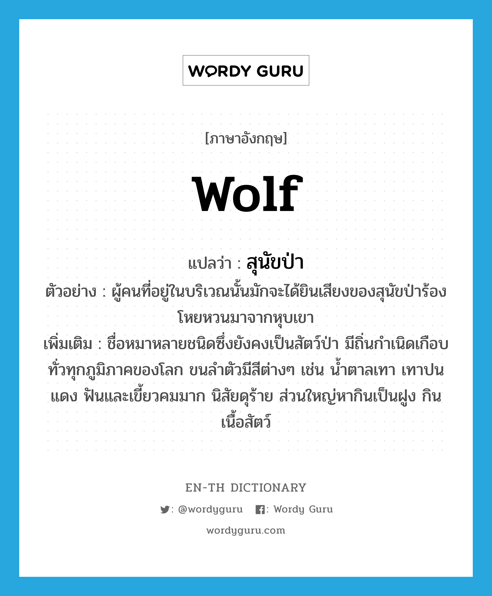 wolf แปลว่า?, คำศัพท์ภาษาอังกฤษ wolf แปลว่า สุนัขป่า ประเภท N ตัวอย่าง ผู้คนที่อยู่ในบริเวณนั้นมักจะได้ยินเสียงของสุนัขป่าร้องโหยหวนมาจากหุบเขา เพิ่มเติม ชื่อหมาหลายชนิดซึ่งยังคงเป็นสัตว์ป่า มีถิ่นกำเนิดเกือบทั่วทุกภูมิภาคของโลก ขนลำตัวมีสีต่างๆ เช่น น้ำตาลเทา เทาปนแดง ฟันและเขี้ยวคมมาก นิสัยดุร้าย ส่วนใหญ่หากินเป็นฝูง กินเนื้อสัตว์ หมวด N