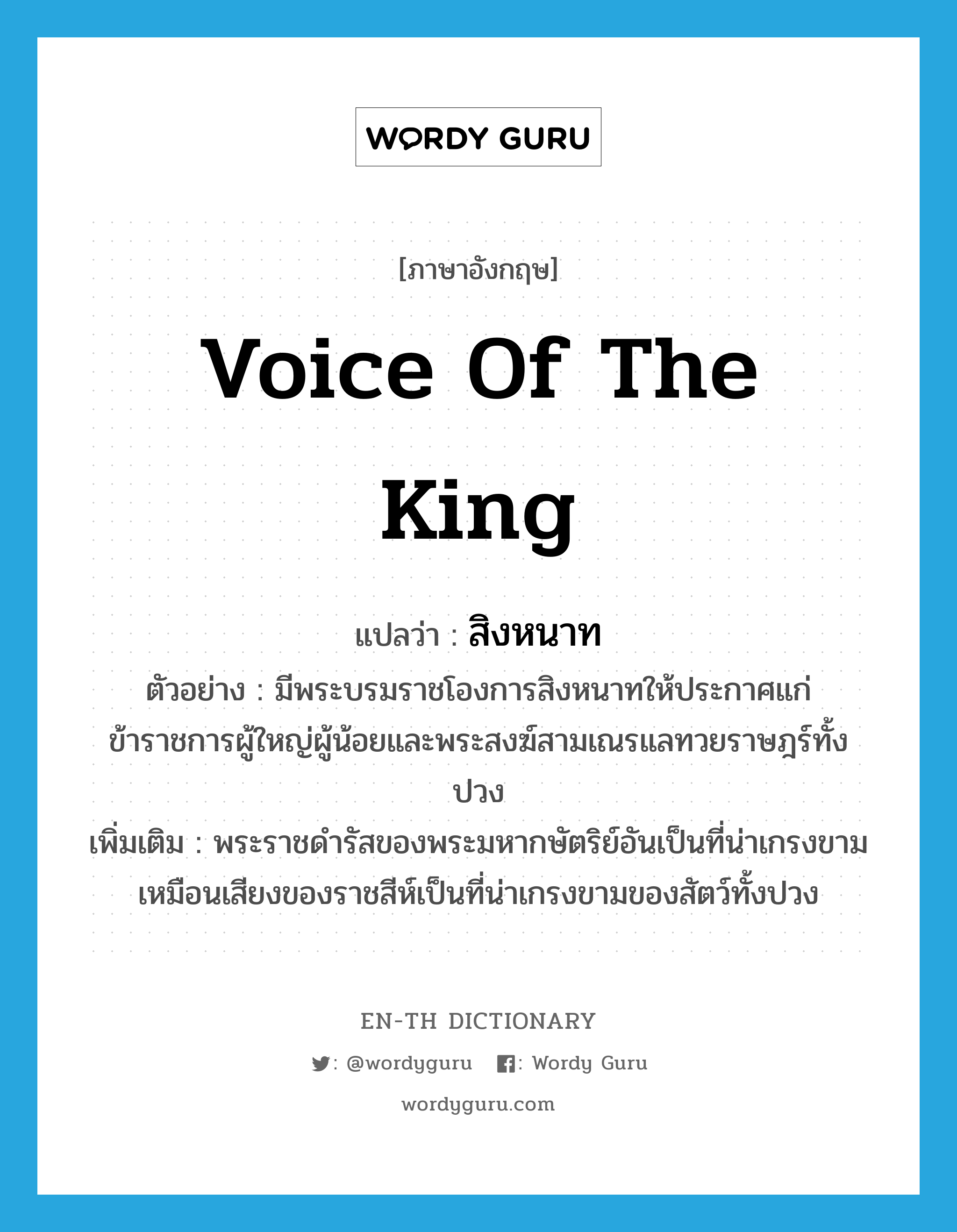 voice of the king แปลว่า?, คำศัพท์ภาษาอังกฤษ voice of the king แปลว่า สิงหนาท ประเภท N ตัวอย่าง มีพระบรมราชโองการสิงหนาทให้ประกาศแก่ข้าราชการผู้ใหญ่ผู้น้อยและพระสงฆ์สามเณรแลทวยราษฎร์ทั้งปวง เพิ่มเติม พระราชดำรัสของพระมหากษัตริย์อันเป็นที่น่าเกรงขาม เหมือนเสียงของราชสีห์เป็นที่น่าเกรงขามของสัตว์ทั้งปวง หมวด N