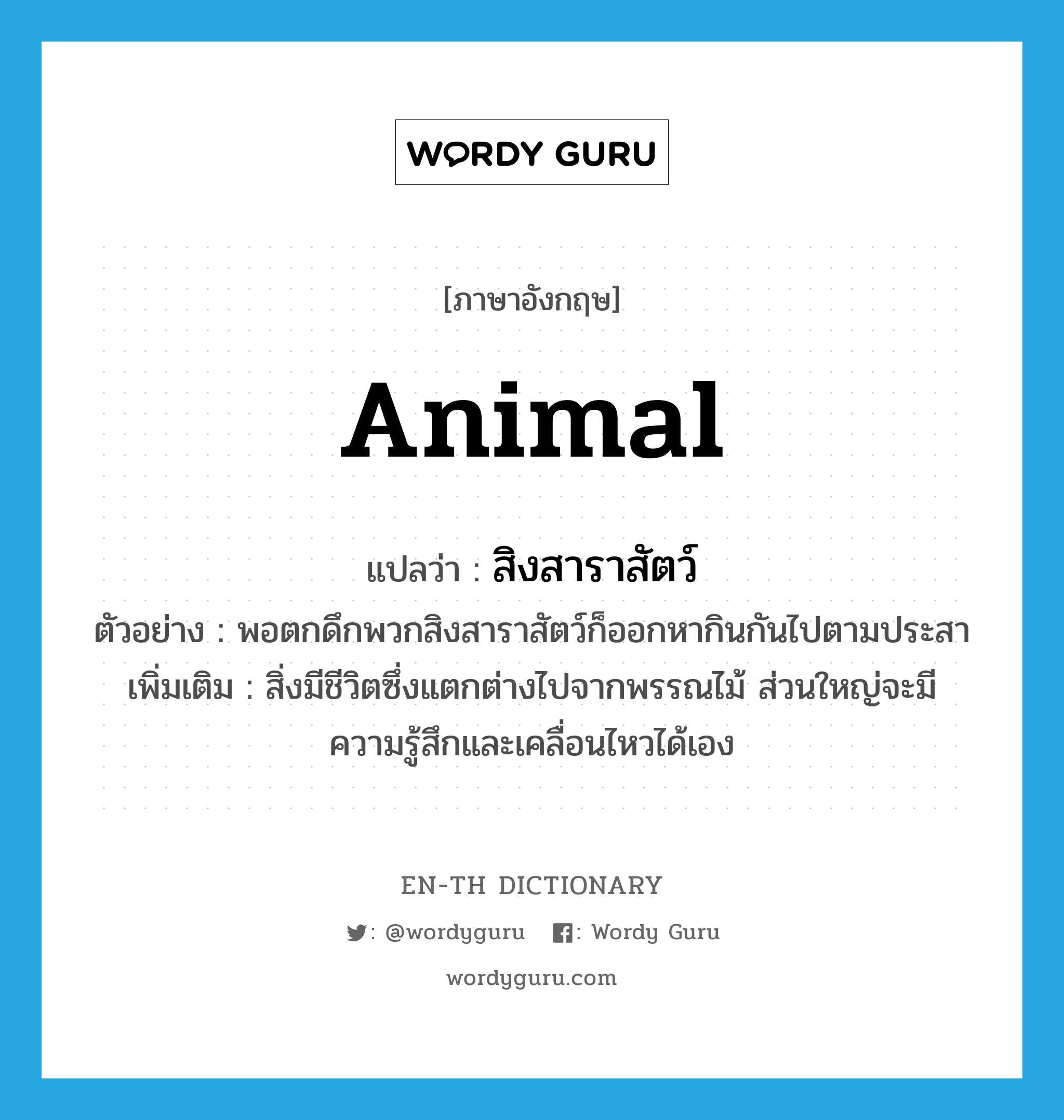 animal แปลว่า?, คำศัพท์ภาษาอังกฤษ animal แปลว่า สิงสาราสัตว์ ประเภท N ตัวอย่าง พอตกดึกพวกสิงสาราสัตว์ก็ออกหากินกันไปตามประสา เพิ่มเติม สิ่งมีชีวิตซึ่งแตกต่างไปจากพรรณไม้ ส่วนใหญ่จะมีความรู้สึกและเคลื่อนไหวได้เอง หมวด N