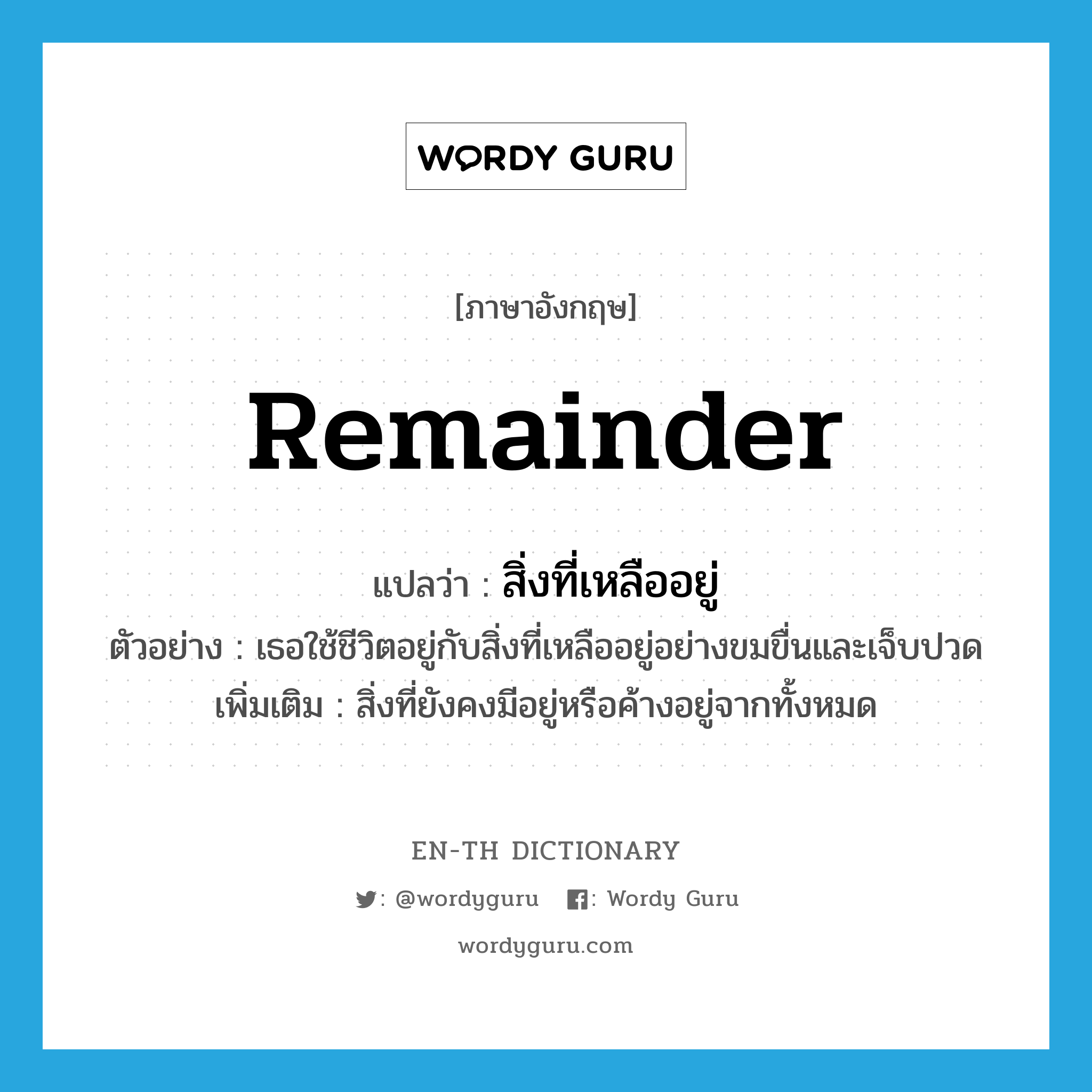 remainder แปลว่า?, คำศัพท์ภาษาอังกฤษ remainder แปลว่า สิ่งที่เหลืออยู่ ประเภท N ตัวอย่าง เธอใช้ชีวิตอยู่กับสิ่งที่เหลืออยู่อย่างขมขื่นและเจ็บปวด เพิ่มเติม สิ่งที่ยังคงมีอยู่หรือค้างอยู่จากทั้งหมด หมวด N