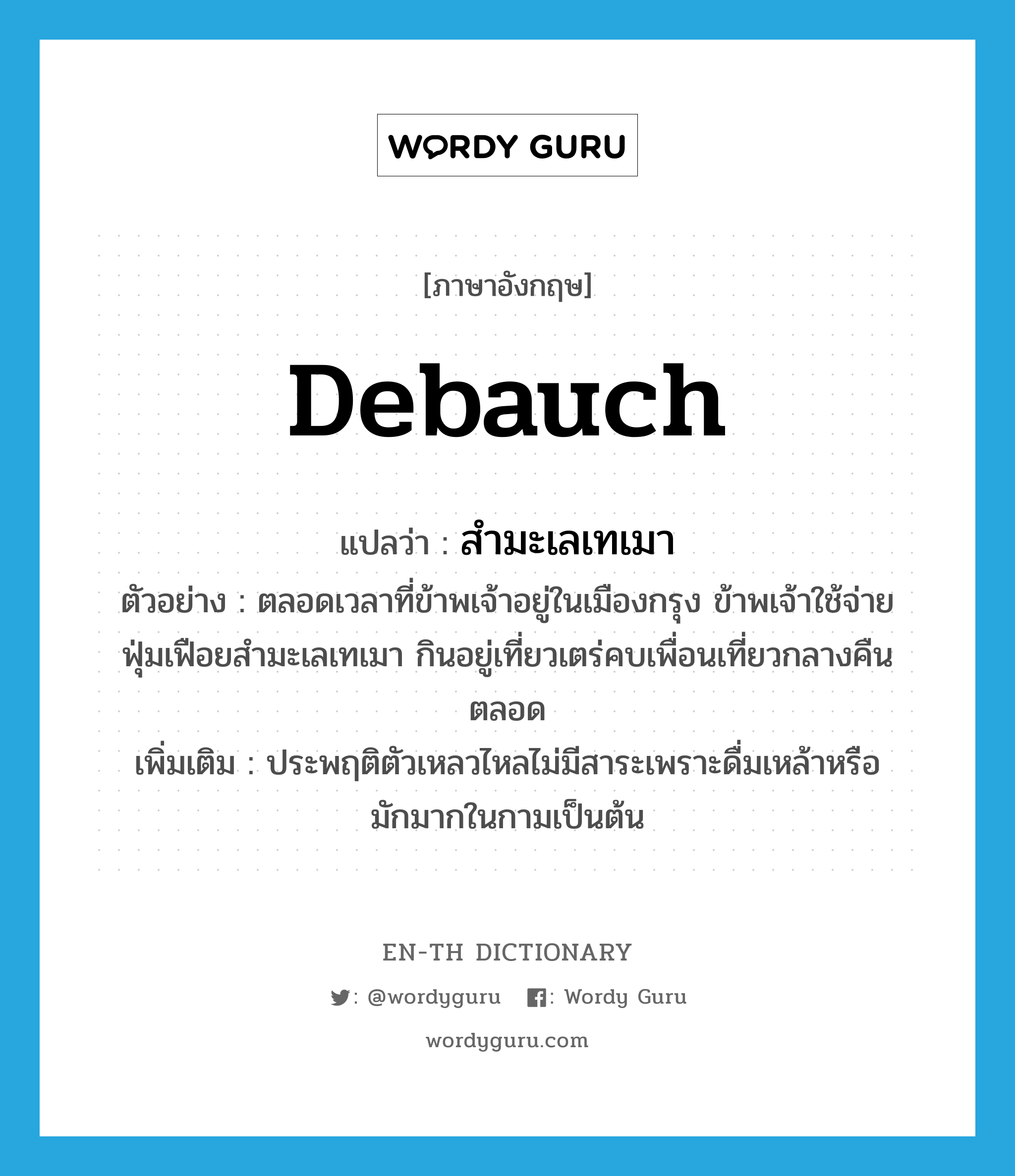 debauch แปลว่า?, คำศัพท์ภาษาอังกฤษ debauch แปลว่า สำมะเลเทเมา ประเภท V ตัวอย่าง ตลอดเวลาที่ข้าพเจ้าอยู่ในเมืองกรุง ข้าพเจ้าใช้จ่ายฟุ่มเฟือยสำมะเลเทเมา กินอยู่เที่ยวเตร่คบเพื่อนเที่ยวกลางคืนตลอด เพิ่มเติม ประพฤติตัวเหลวไหลไม่มีสาระเพราะดื่มเหล้าหรือมักมากในกามเป็นต้น หมวด V