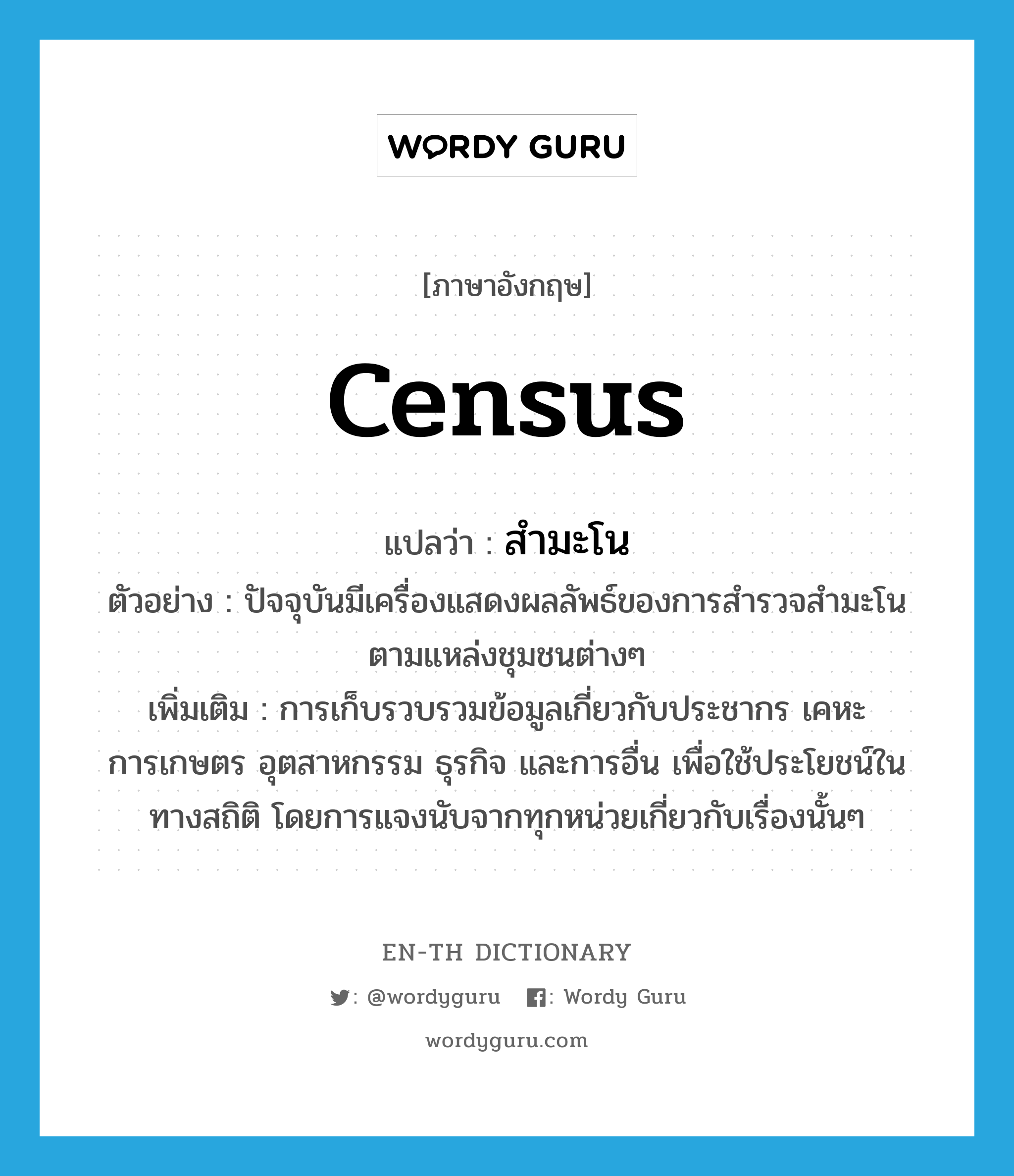 census แปลว่า?, คำศัพท์ภาษาอังกฤษ census แปลว่า สำมะโน ประเภท N ตัวอย่าง ปัจจุบันมีเครื่องแสดงผลลัพธ์ของการสำรวจสำมะโนตามแหล่งชุมชนต่างๆ เพิ่มเติม การเก็บรวบรวมข้อมูลเกี่ยวกับประชากร เคหะ การเกษตร อุตสาหกรรม ธุรกิจ และการอื่น เพื่อใช้ประโยชน์ในทางสถิติ โดยการแจงนับจากทุกหน่วยเกี่ยวกับเรื่องนั้นๆ หมวด N