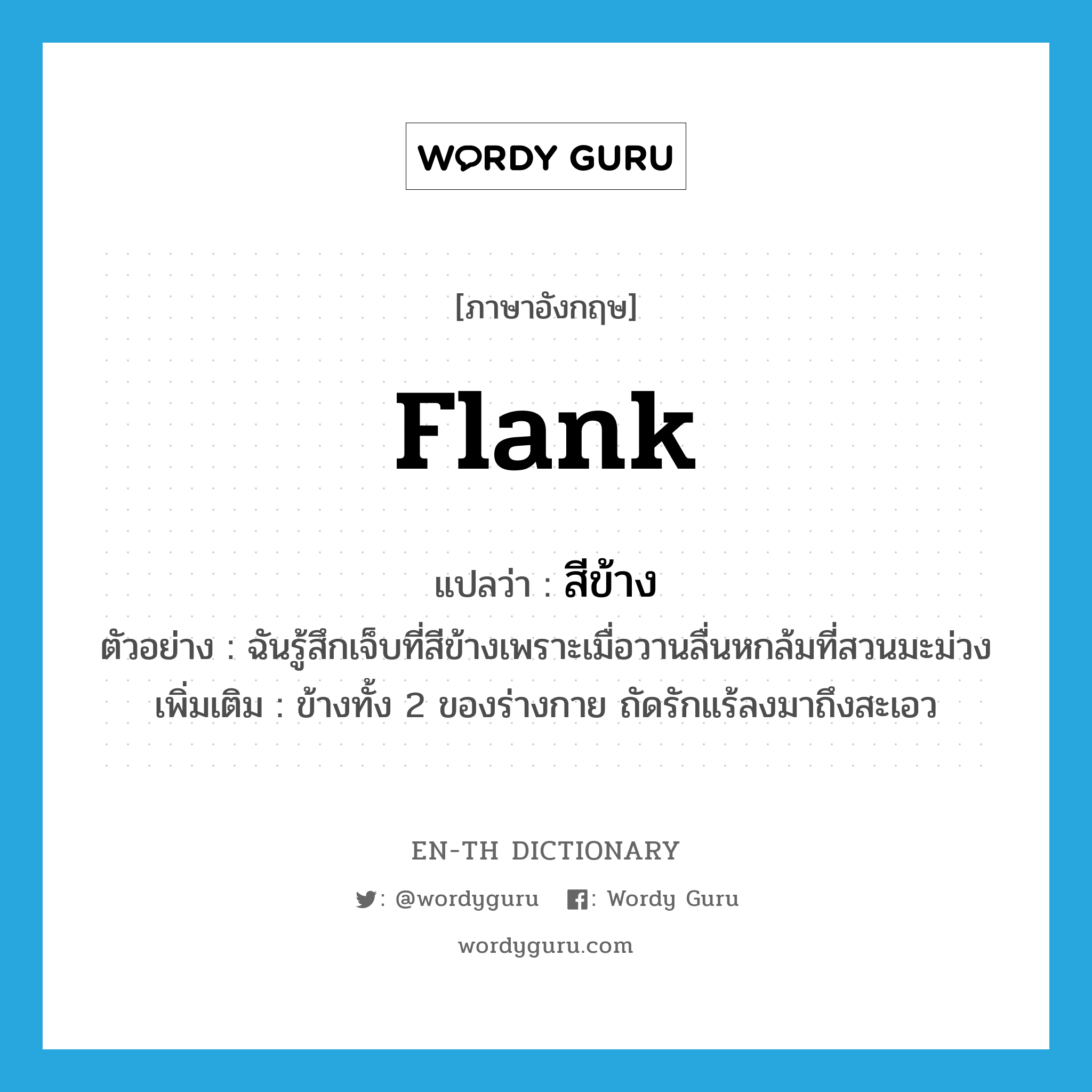 flank แปลว่า?, คำศัพท์ภาษาอังกฤษ flank แปลว่า สีข้าง ประเภท N ตัวอย่าง ฉันรู้สึกเจ็บที่สีข้างเพราะเมื่อวานลื่นหกล้มที่สวนมะม่วง เพิ่มเติม ข้างทั้ง 2 ของร่างกาย ถัดรักแร้ลงมาถึงสะเอว หมวด N