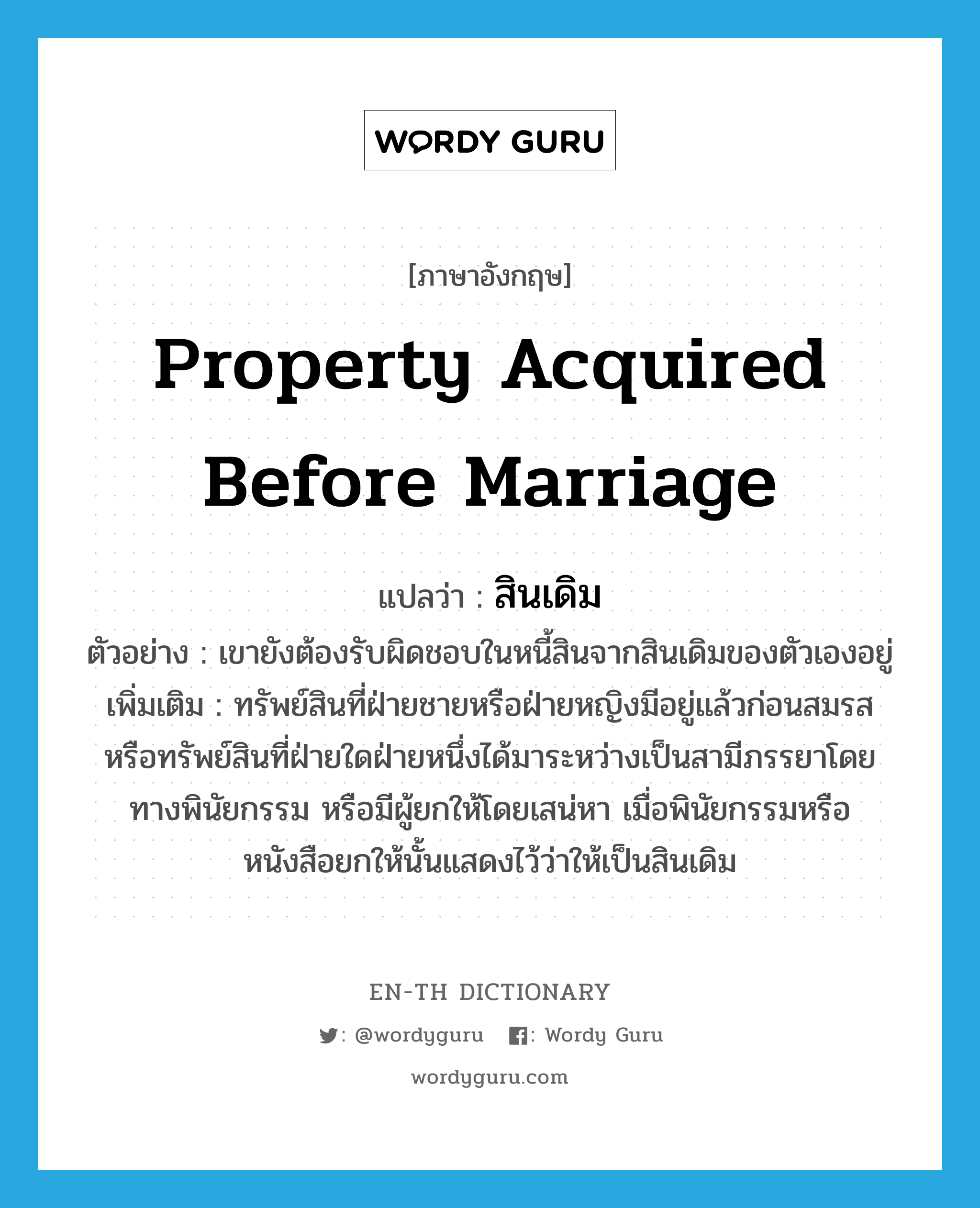 property acquired before marriage แปลว่า?, คำศัพท์ภาษาอังกฤษ property acquired before marriage แปลว่า สินเดิม ประเภท N ตัวอย่าง เขายังต้องรับผิดชอบในหนี้สินจากสินเดิมของตัวเองอยู่ เพิ่มเติม ทรัพย์สินที่ฝ่ายชายหรือฝ่ายหญิงมีอยู่แล้วก่อนสมรส หรือทรัพย์สินที่ฝ่ายใดฝ่ายหนึ่งได้มาระหว่างเป็นสามีภรรยาโดยทางพินัยกรรม หรือมีผู้ยกให้โดยเสน่หา เมื่อพินัยกรรมหรือหนังสือยกให้นั้นแสดงไว้ว่าให้เป็นสินเดิม หมวด N